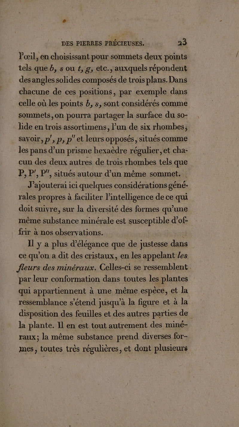 Poil, en choisissant pour sommets deux points tels que 6, s ou #, g, etc., auxquels répondent des angles solides composés de trois plans. Dans chacune de ces positions, par exemple dans celle où les points b, s, sont considérés comme sommets, on pourra partager la surface du so- lide en trois assortimens, l’un de six rhombes, savoir, p', p, p' et leurs opposés, situés comme les pans d’un prisme hexaèdre régulier, et cha- cun des deux autres de trois rhombes tels que P, P', P', situés autour d’un même sommet. J’ajouterai ici quelques considérations géné- rales propres à faciliter l'intelligence de ce qui doit suivre, sur la diversité des formes qu’une même substance minérale est susceptible d’of- frir à nos observations. : Il ÿ a plus d'élégance que de justesse dans ce qu'on a dit des cristaux, en les appelant /es fleurs des minéraux. Celles-ci se ressemblent. par leur conformation dans toutes les plantes qui appartiennent à une même espèce, et la ressemblance s'étend jusqu’à la figure et à la disposition des feuilles et des autres parties de la plante. Il en est tout autrement des miné- raux; la même substance prend diverses for- mes, toutes très régulières, et dont plusieurs