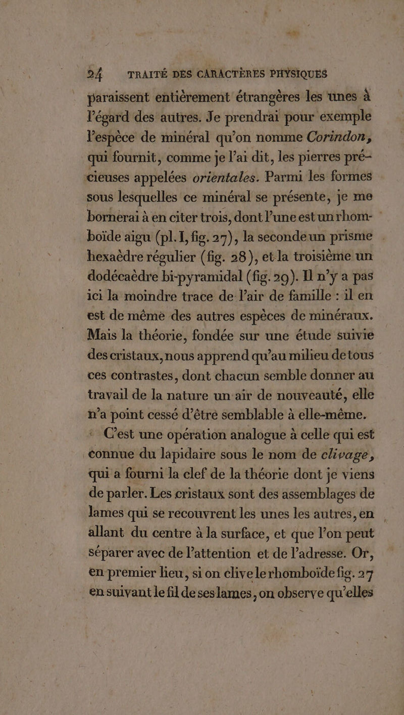 2.0 24 TRAITÉ DES CARACTÈRES PHYSIQUES paraissent entièrement étrangères les ‘unes à l'égard des autres. Je prendrai pour exemple lespèce de minéral qu’on nomme Corindon, qui fournit, comme je l’ai dit, les pierres pré- cieuses appelées orientales. Parmi les formes sous lesquelles ce minéral se présente, je me bornerai à en citer trois, dont l’uneestunrhom- boïde aigu (pl. I, fig. 27), la secondeun prisme hexaèdre régulier (fig. 28), et la troisième un dodécaëdre bi-pyramidal (fig. 20). I n’ÿ à pas ici la moindre trace de l'air de famille : il en est de même des autres espèces de minéraux. Mais la théorie, fondée sur une étude suivie des cristaux, nous apprend qu’au milieu detous : ces contrastes, dont chacun semble donner au travail de la nature un'aïr de nouveauté, elle n’a point cessé d’êtré semblable à elle-même. Cest une opération analogue à celle qui est connue du lapidaire sous le nom de clivage, qui a fourni la clef de la théorie dont je viens de parler. Les cristaux sont des assemblages de lames qui se recouvrent les unes les autres, en allant du centre à la surface, et que l’on peut séparer avec de l'attention et de l'adresse. Or, en premier lieu, si on clivelerhomboïde fig. 27 en suivant le fil de ses lames, on observe qu’elles