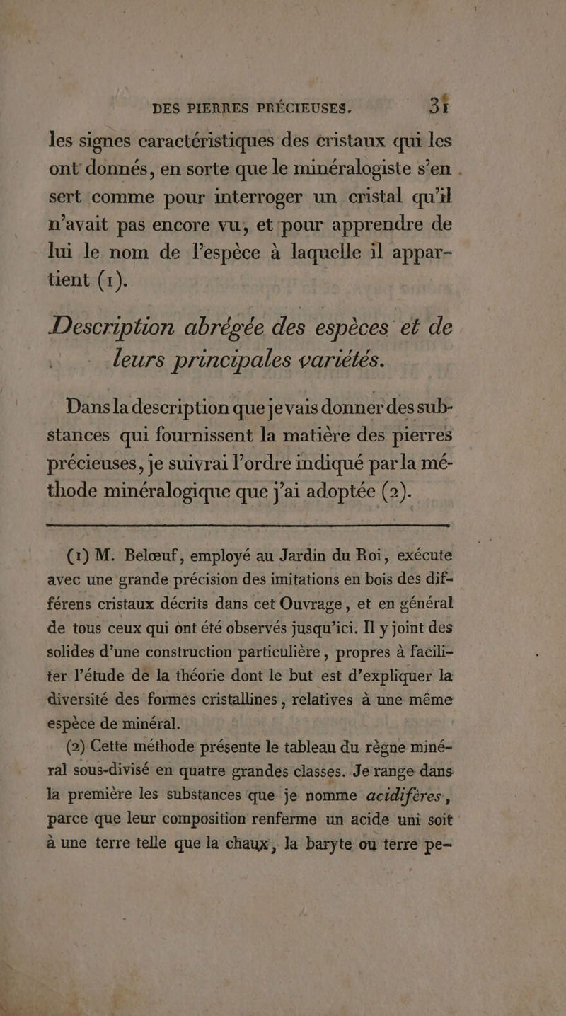 LA Le les signes caractéristiques des cristaux qui les ont donnés, en sorte que le minéralogiste s’en . sert comme pour interroger un cristal qu’il n'avait pas encore vu, et'pour apprendre de lui le nom de lespèce à laquelle il appar- tient (1). Description abrégée des espèces et de leurs principales variétés. Dans la description que jevais donner des sub- stances qui fournissent la matière des pierres précieuses, je suivrai l’ordre indiqué par la mé- thode minéralogique que j'ai adoptée (2). (1) M. Belœuf, employé au Jardin du Roi, exécute avec une grande précision des imitations en bois des dif- férens cristaux décrits dans cet Ouvrage, et en général de tous ceux qui ont été observés jusqu'ici. Il y joint des solides d’une construction particulière , propres à facili- ter l’étude de la théorie dont le but est d’expliquer la diversité des formes cristallines , relatives à une même espèce de minéral. (2) Cette méthode présente le tableau du règne miné- ral sous-divisé en quatre grandes classes. Je range dans la première les substances que je nomme acidiféres, parce que leur composition renferme un acide uni soit à une terre telle que la chaux, la baryte ou terre pe-