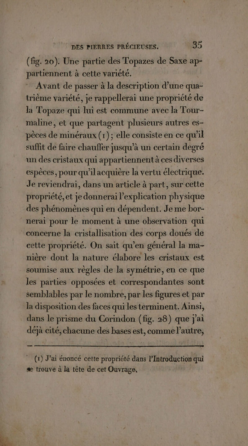 (fig. 20). Une partie des Topazes de Saxe ap- partiennent à cette variété. Avant de passer à la description d’une qua- trième variété, je rappellerai une propriété de la Topaze qui lui est commune avec la Tour- maline, et que partagent plusieurs autres es- pèces de minéraux (1); elle consiste en ce qu’il un des cristaux qui appartiennent à ces diverses espèces, pour qu'il acquière la vertu électrique. Je reviendrai, dans un article à part, sur cette propriété, et je donnerai l'explication physique des phénomènes qui en dépendent. Je me bor- nerai pour le moment à une observation qui concerne la cristallisation des corps doués de cette propriété. On sait qu’en général la ma- nière dont la nature élabore les cristaux est soumise aux règles de la symétrie, en ce que les parties opposées et correspondantes sont semblables par le nombre, par les figures et par la disposition des faces qui les terminent. Aïnsi, dans le prisme du Corindon (fig. 28) que j'ai déjà cité, chacune des bases est, comme l’autre, (x) J'ai énoncé cette propriété dans l’Introduction qui æ trouve à la tête de cet Ouvrage,