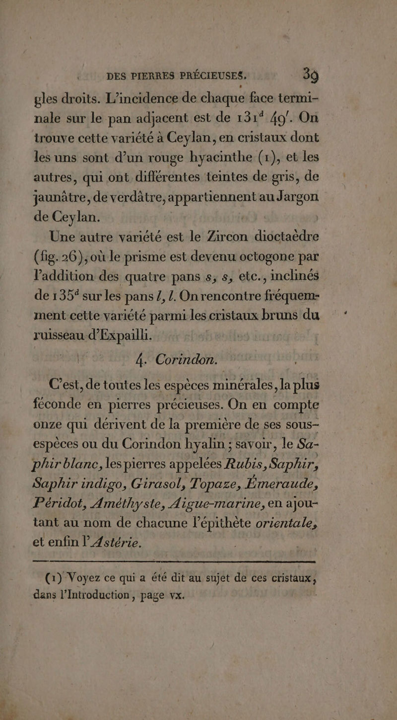 gles droits. L’incidence de chaque face termi- nale sur le pan adjacent est de 131° 49. On trouve cette variété à Ceylan, en cristaux dont les uns sont d’un rouge hyacinthe (x), et les autres, qui ont différentes teintes de gris, de jaunâtre, de verdâtre, appartiennent au Jargon de Ceylan. Une autre variété est le Zircon dioctaèdre (fig. 26), où le prisme est devenu octogone par l'addition des quatre pans s, s, etc., inclinés de 135% sur les pans Z, /. On rencontre fréquem- ment cette variété parmi les cristaux bruns du ruisseau d’'Expailk. Hf' 4. Corindon. Cest, de toutes les espèces minérales, la plus féconde en pierres précieuses. On en compte onze qui dérivent de la première de ses sous espèces ou du Corindon hyalin ; savoir, le Sa- phir blanc, les pierres appelées Rubis, Saphir, Saphir indigo, Girasol, Topaze, Émeraude, Péridot, Améthyste, Aigue-marine, en ajou- tant au nom de chacune l’épithète orientale, et enfin l’Æstérie. (1) Voyez ce qui a été dit au sujet de ces cristaux, dans l’Introduction, page vx.