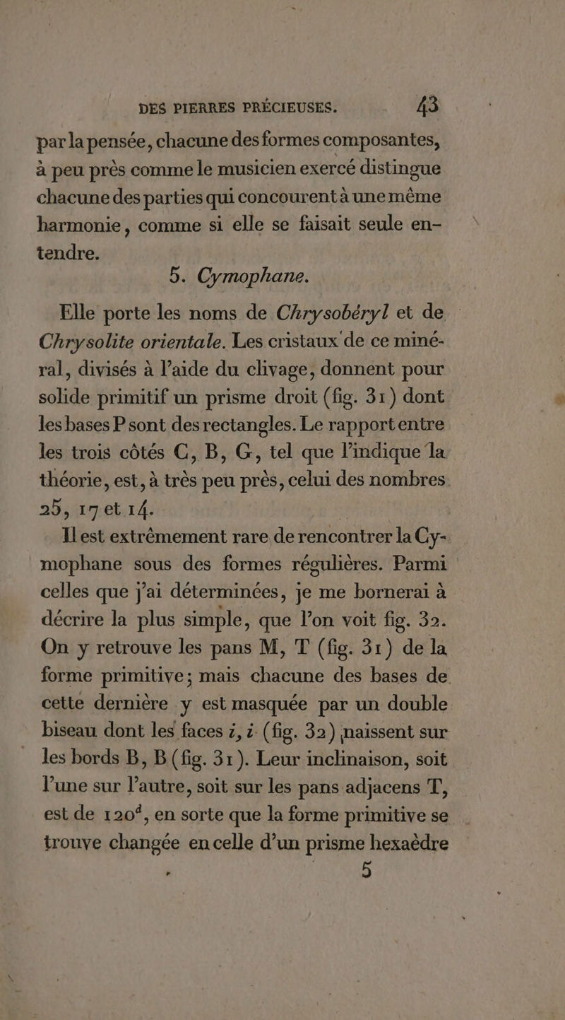 par la pensée, chacune des formes composantes, à peu près comme le musicien exercé distingue chacune des parties qui concourent à unemèême harmonie, comme si elle se faisait seule en- tendre. 5. Cymophane. Chrysolite orientale. Les cristaux de ce miné- ral, divisés à l’aide du clivage, donnent pour solide primitif un prisme droit (fig. 31) dont les bases P sont des rectangles. Le rapportentre les trois côtés CG, B, G, tel que l'indique la 25, 17et 14. celles que j'ai déterminées, je me borneraiï à décrire la plus simple, que l’on voit fig. 32. On y retrouve les pans M, T (fig. 31) de la cette dernière y est masquée par un double biseau dont les faces z, à (fig. 32) naissent sur les bords B, B (fig. 31). Leur inclinaison, soit l’une sur l’autre, soit sur les pans adjacens T, est de 120°, en sorte que la forme primitive se trouve changée en celle d’un prisme hexaëèdre 5