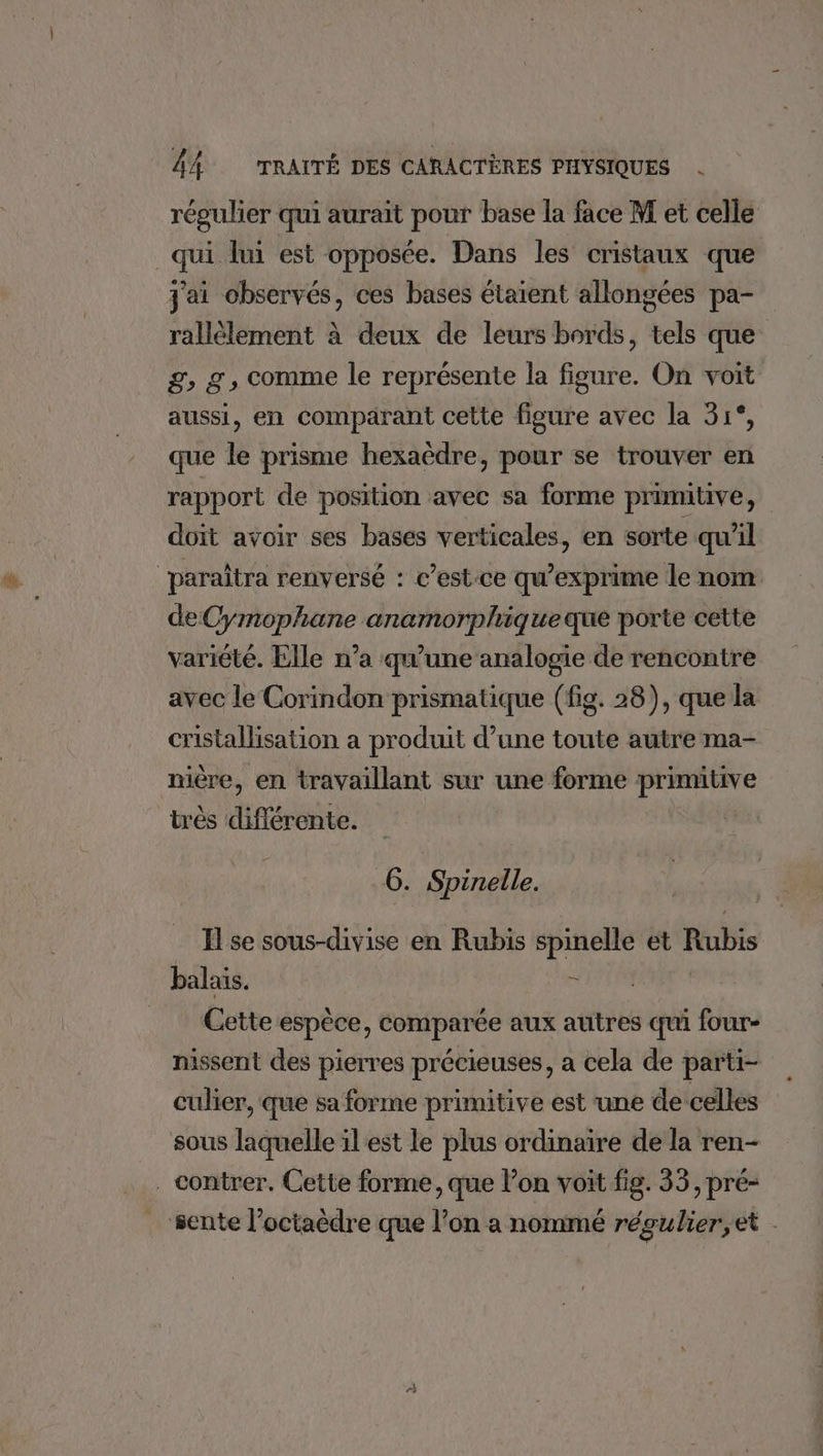 régulier qui aurait pour base la face M et celle _qui lui est opposée. Dans les cristaux que j'ai observés, ces bases étaient allongées pa- rallélement à deux de leurs bords, tels que £, g, comme le représente la figure. On voit aussi, en comparant cette figure avec la 31°, que le prisme hexaèdre, pour se trouver en rapport de position avec sa forme primitive, doit avoir ses bases verticales, en sorte qu'il paraîtra renversé : c’est-ce qu’exprime le nom de Cymophane anamorpliqueque porte cette variété. Elle n’a qu’une analogie de rencontre avec le Corindon prismatique (fig. 28), que la cristallisation a produit d’une toute autre ma- nière, en travaillant sur une forme primitive très différente. 6. Spinelle. _ Hse sous-divise en Rubis spinelle et Rubis balais. à | Cette espèce, comparée aux autres qui four- nissent des pierres précieuses, a cela de parti- culier, que sa forme primitive est une de celles sous laquelle il est le plus ordinaire de la ren- . contrer. Cette forme, que lon voit fig. 33, pré- sente l’octaèdre que l’on a nommé régulier,et