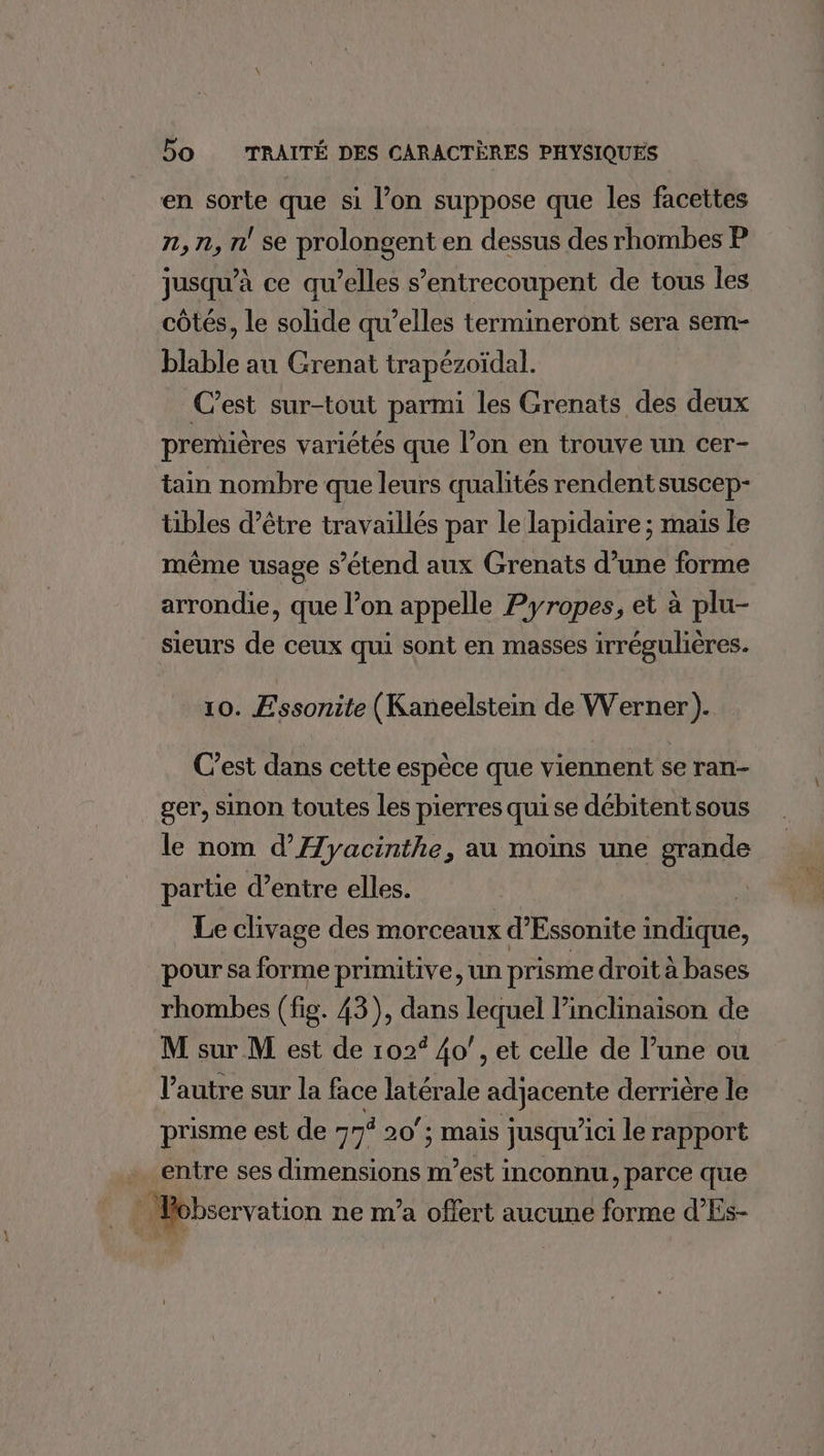 2 en sorte que si l’on suppose que les facettes n,n, n se prolongent en dessus des rhombes P jusqu’à ce qu’elles s’entrecoupent de tous les côtés, le solide qu’elles termineront sera sem- blable au Grenat trapézoïdal. C’est sur-tout parmi les Grenats des deux premières variétés que l’on en trouve un cer- tain nombre que leurs qualités rendent suscep- tibles d’être travaillés par le lapidaire ; maïs le même usage s'étend aux Grenats d’une forme arrondie, que l’on appelle Pyropes, et à plu- sieurs de ceux qui sont en masses irrégulières. 10. Essonite (Kaneelstein de Werner). C’est dans cette espèce que viennent se ran- ger, sinon toutes les pierres qui se débitent sous le nom d’Æyacinthe, au moins une grande partie d’entre elles. : Le clivage des morceaux d’Essonite indique, pour sa forme primitive un prisme droit à bases rhombes (fig. 43), dans lequel linclinaison de M sur M est de 102° 40’, et celle de l’une ou l’autre sur la face latérale adjacente derrière le prisme est de 77% 20’; mais jusqu'ici le rapport entre ses dimensions m’est inconnu , parce que observation ne m'a offert aucune forme d’Es-