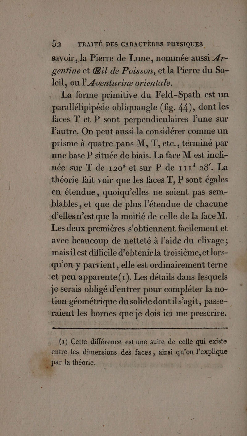 savoir, la Pierre de Lune, nommée aussi 4r- gentine et Œil de Poisson, et la Pierre du So- leil, ou l’_Æventurine orientale. | | La forme primitive du Feld-Spath est un parallélipipède obliquangle (fig. 44), dont les faces T et P sont perpendiculaires l’une sur l’autre. On peut aussi la considérer comme un prisme à quatre pans M, T, etc., términé par une base P située de biais. La face M est incli- née sur T de 120* et sur P de 111% 28°. La théorie fait voir que les faces T, P sont égales en étendue, quoiqu’elles ne soient pas sem- blables, et que de plus l'étendue de chacune -d’elles n’est que la moitié de celle de la faceM. Les deux premières s’obtiennent facilement et avec beaucoup de netteté à l’aide du clivage; mais il est difficile d’obtenir la troisième, et lors- qu'on y parvient, elle est ordinairement terne et peu apparente(r). Les détails dans lesquels je serais obligé d'entrer pour compléter la no- “tion géométrique dusolide dontils’agit, passe- raient les bornes que je dois ici me prescrire. (1) Cette différence est une suite de celle qui existe entre les dimensions des faces , ainsi qu’on l'explique Mer la théorie.