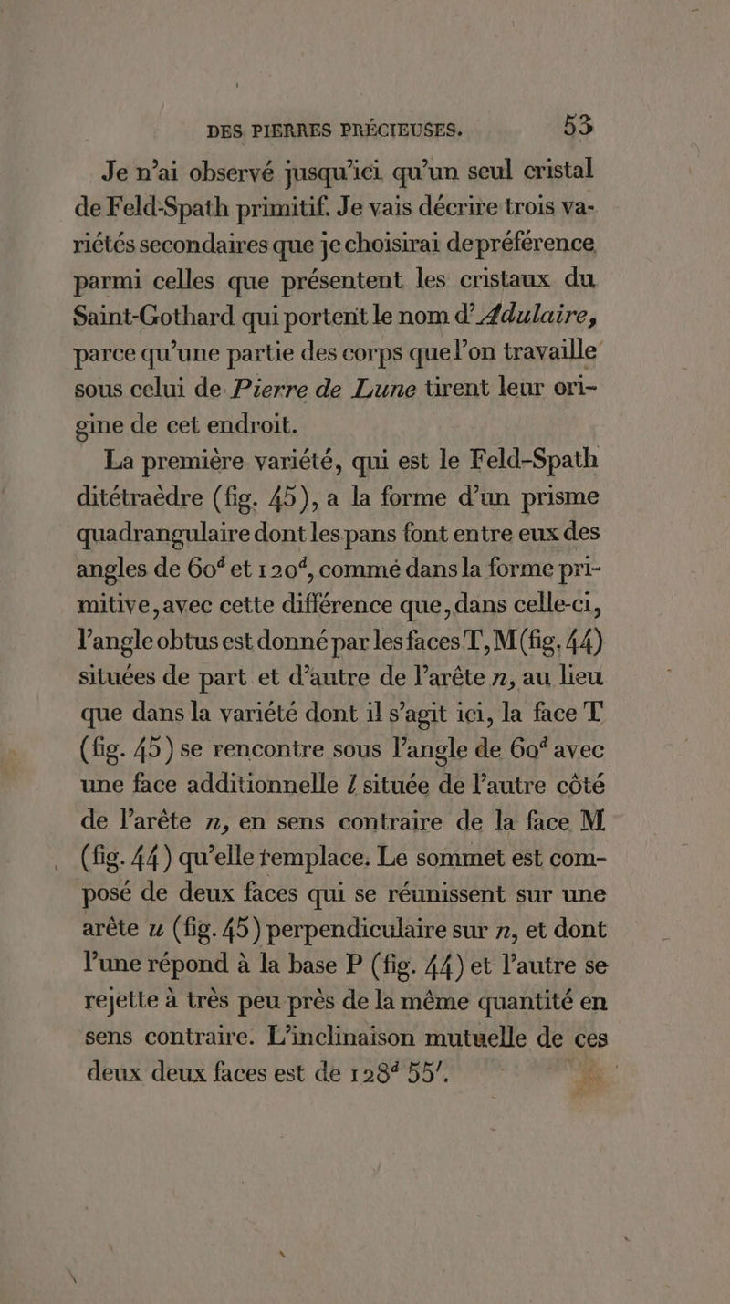 Je n’ai observé jusqu'ici qu un seul cristal de Feld-Spath primitif. Je vais décrire trois va- riétés secondaires que je choisirai depréférence parmi celles que présentent les cristaux du Saint-Gothard qui portent le nom d’Æ#dulaire, parce qu’une partie des corps que l’on travaille sous celui de. Pierre de Lune tirent leur ori- gine de cet endroit. La première variété, qui est le Feld-Spath ditétraëèdre (fig. 45), a la forme d’un prisme quadrangulaire dont les pans font entre eux des angles de 6of et 120%, commé dans la forme pri- mitive,avec cette dfférause que,dans celle-ci, l'angle obtus est donné par les faces T,M(fig, 44) situées de part et d'autre de l’arête 7, au lieu que dans la variété dont il s’agit ici, la face T (fig. 45) se rencontre sous l’angle de 6of avec une face additionnelle Z située de l’autre côté de l’arête 7, en sens contraire de la face M (fig. 44) qu’elle remplace. Le sommet est com- posé de deux faces qui se réunissent sur une arête z (fig. 45) perpendiculaire sur », et dont lune répond à la base P (fig. 44) et l’autre se rejette à très peu près de la même quantité en sens contraire. L’inclinaison mutuelle de ces deux deux faces est de 128% 55’.