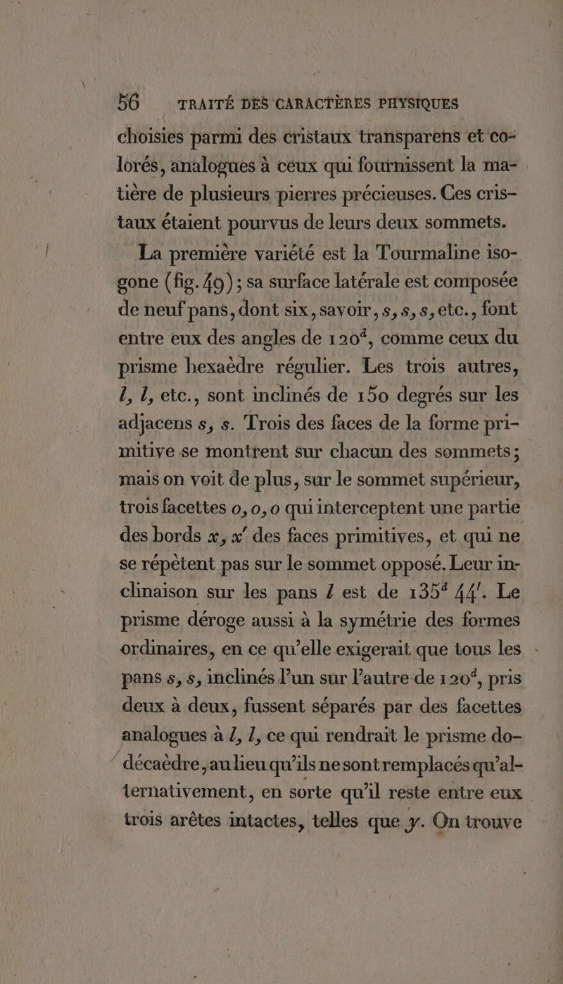 choisies parmi des cristaux transparens et co- lorés, analogues à ceux qui fournissent la ma- tière de plusieurs pierres précieuses. Ces cris- taux étaient pourvus de leurs deux sommets. La première variété est la Tourmaline iso- gone (fig. 40); sa surface latérale est composée de neuf pans, dont six, savoir, s,s,s,etc., font entre eux des angles de 120%, comme ceux du prisme hexaëdre régulier. Les trois autres, 1, 1, etc., sont inclinés de 150 degrés sur les adjacens 5, 5. Trois des faces de la forme pri- mitive se montrent sur chacun des sommets ; mais on voit de plus, sur le sommet supérieur, trois facettes 0, 0, o qui interceptent une partie des bords x, x’ des faces primitives, et qui ne se répêtent pas sur le sommet opposé. Leur in- clinaison sur les pans Z est de 135% 44’. Le prisme déroge aussi à la symétrie des formes ordinaires, en ce qu’elle exigerait que tous les pans s, 5, inclinés l’un sur l’autre de 120“, pris deux à deux, fussent séparés par des facettes analogues à Z, Z, ce qui rendrait le prisme do- ‘ décaèdre, au lieu qu’ils nesontremplacésqu’al- ternativement, en sorte qu'il reste entre eux trois arêtes intactes, telles que y. On trouve