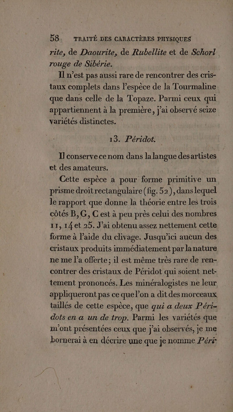 rite, de Daourite, de Rubellite et de Schorl rouge de Sibérie. Il n’est pas aussi rare de rencontrer des cris- taux complets dans l’espéce de la Tourmaline que dans celle de la Topaze. Parmi ceux qui appartiennent à la première, j'ai observé seize variétés distinctes. 13. Péridot. Il conserve cenom dans la langue des artistes et des amateurs. Cette espèce a pour forme primitive un prisme droitrectangulaire (fig. 52), dans lequel le rapport que donne la théorie entre Les trois côtés B,G, C est à peu près celui des nombres 11,14 et 25. J'ai obtenu assez nettement cette forme à l’aide du clivage. Jusqu'ici aucun des cristaux produits immédiatement par lanature ne me l’a offerte; il est même trés rare de ren- contrer des cristaux de Péridot qui soient net- tement prononcés. Les minéralogistes ne leur appliqueront pas ce que l’on a dit des morceaux taillés de cette espèce, que qui a deux Péri- dots en a un de trop. Parmi les variétés que m'ont présentées ceux que j'ai observés, je me bornerai à en décrire une que je nomme Péri: =