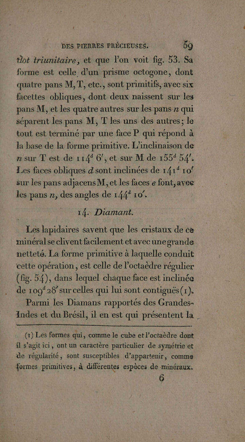 { DES PIERRES PRÉCIEUSES. 59 lot triunitaire, et que l’on voit fig. 53. Sa forme est celle d’un prisme octogone, dont quatre pans M,T, etc., sont primitifs, avec six facettes obliques, dont deux naissent sur les pans M, et les quatre autres sur les pans 7 qui séparent les pans M, T les uns des autres; le tout est terminé par une face P qui répond à la base de la forme primitive. L’inclinaison de n sur T est de 114° 6, et sur M de 155% 54°. Les faces obliques d sont inclinées de 141° 10° sur les pans adjacens M, et les faces e font, avee les pans 7, des angles de 144 10°. 14. Diamant. Les lapidaires savent que les cristaux de ce minéral se clivent facilement et avec une grande netteté. La forme primitive à laquelle conduit cette opération, est celle de l’octaèdre régulier (fig. 54), dans lequel chaque face est inclinée de 109° 28/sur celles qui lui sont contiguës (x). Parmi les Diamans rapportés des Grandes Indes et du Brésil, il en est qui présentent la (x) Les formes qui, comme le cube et l’octaèdre dont il s’agit ici, ont un caractère particulier de symétrie et de régularité, sont susceptibles d’appartenir, comme formes primitives, à différentes espèces de minéraux. 6