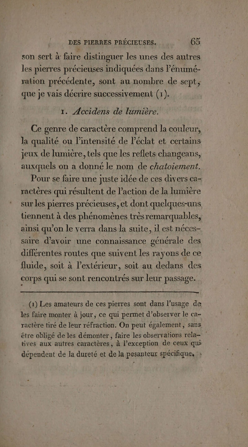 son sert à faire distinguer les unes des autres les pierres précieuses indiquées dans l’énumé- ration précédente, sont au nombre de sept, que je vais décrire successivement (1). r. Accidens de lumière. Ce genre de caractère comprend la couleur, la qualité ou l'intensité de l'éclat et certains jeux de lumière, tels que les reflets changeans, auxquels on a donné le nom de chatoiement. Pour se faire une Juste idée de ces divers ca- ractères qui résultent de l’action de la lumière sur les pierres précieuses, et dont quelques-uns tiennent à des phénomènes très remarquables, ainsi qu’on le verra dans la suite, il est néces- saire d’avoir une connaissance générale des différentes routes que suivent les rayons de ce fluide, soit à l’extérieur, soit au dedans des corps qui se sont rencontrés sur leur passage. . (1) Les amateurs de ces pierres sont dans l’usage de les faire monter à jour, ce qui permet d'observer le ca- ractère tiré de leur réfraction. On peut également, sans être obligé de les démonter, faire les observations rela- tives aux autres caractères, à l’exception de ceux qui dépendent de la dureté et de la pesanteur spécifique, ;