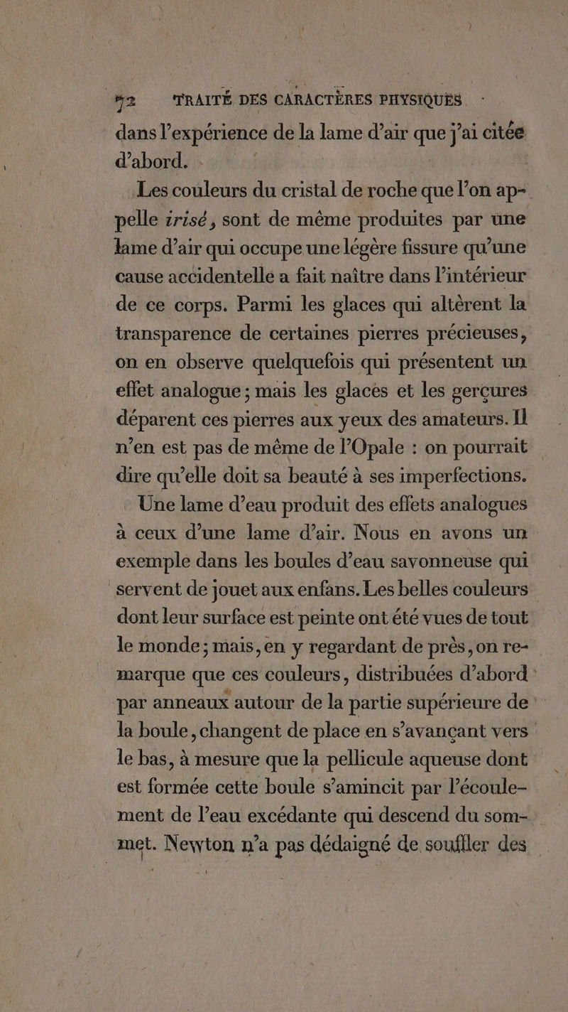 dans l’expérience de la lame d’air que j'ai citée d’abord. Les Lobleus du cristal ae roche que l’on ap- pelle srisé, sont de même produites par une lime d’air qui occupe une légère fissure qu’une cause accidentelle a fait naître dans l’intérieur de ce corps. Parmi les glaces qui altèrent la transparence de certaines pierres précieuses, on en observe quelquefois qui présentent un effet analogue ; mais les glaces et les gerçures déparent ces pierres aux yeux des amateurs. Il n’en est pas de même de lOpale : on pourrait dire qu’elle doit sa beauté à ses imperfections. Une lame d’eau produit des eflets analogues à ceux d’une lame d’air. Nous en avons un exemple dans les boules d’eau savonneuse qui servent de jouet aux enfans. Les belles couleurs dont leur surface est peinte ont été vues de tout le monde; mais, en y regardant de près on re- marque que ces couleurs, distribuées d’abord : par anneaux autour de la partie supérieure de la boule , changent de place en s’avançant vers le bas, à mesure que la pellicule aqueuse dont est formée cette boule s’amincit par l’écoule- ment de l’eau excédante qui descend du som- met. Newton n’a pas dédaigné de soufiler des