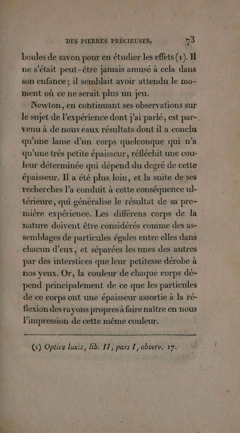 boules de savon pour en étudier les effets (1). I ne s'était peut-être jamais amusé à cela dans son enfance; il semblait avoir attendu le mo- ment où ce ne serait plus un jeu. Newton, en continuant ses observations sur le sujet de l'expérience dont j'ai parlé, est par-. venu à de nouveaux résultats dont il a conclu qu’une lame d’un corps quelconque qui n’a qu'une très petite épaisseur, réfléchit une cou- leur déterminée qui dépend du degré de cette épaisseur. Il a été plus loin, et la suite de ses recherches l’a conduit à cette conséquence ul- térieure, qui généralise le résultat de sa pre- mière expérience. Les différens corps de la nature doivent être considérés comme des as- semblages de particules égales entre elles dans chacun d’eux, et séparées les unes des autres par des interstices que leur petitesse dérobe à nos yeux. Or, la couleur de chaque corps dé- pend principalement de ce que les particules de ce corps ont une épaisseur assortie à la fé- flexion des rayons propres à faire naître en nous l'impression de cette même couleur. (1) Optice lucis, Lb. II, pars T, observ. 17.