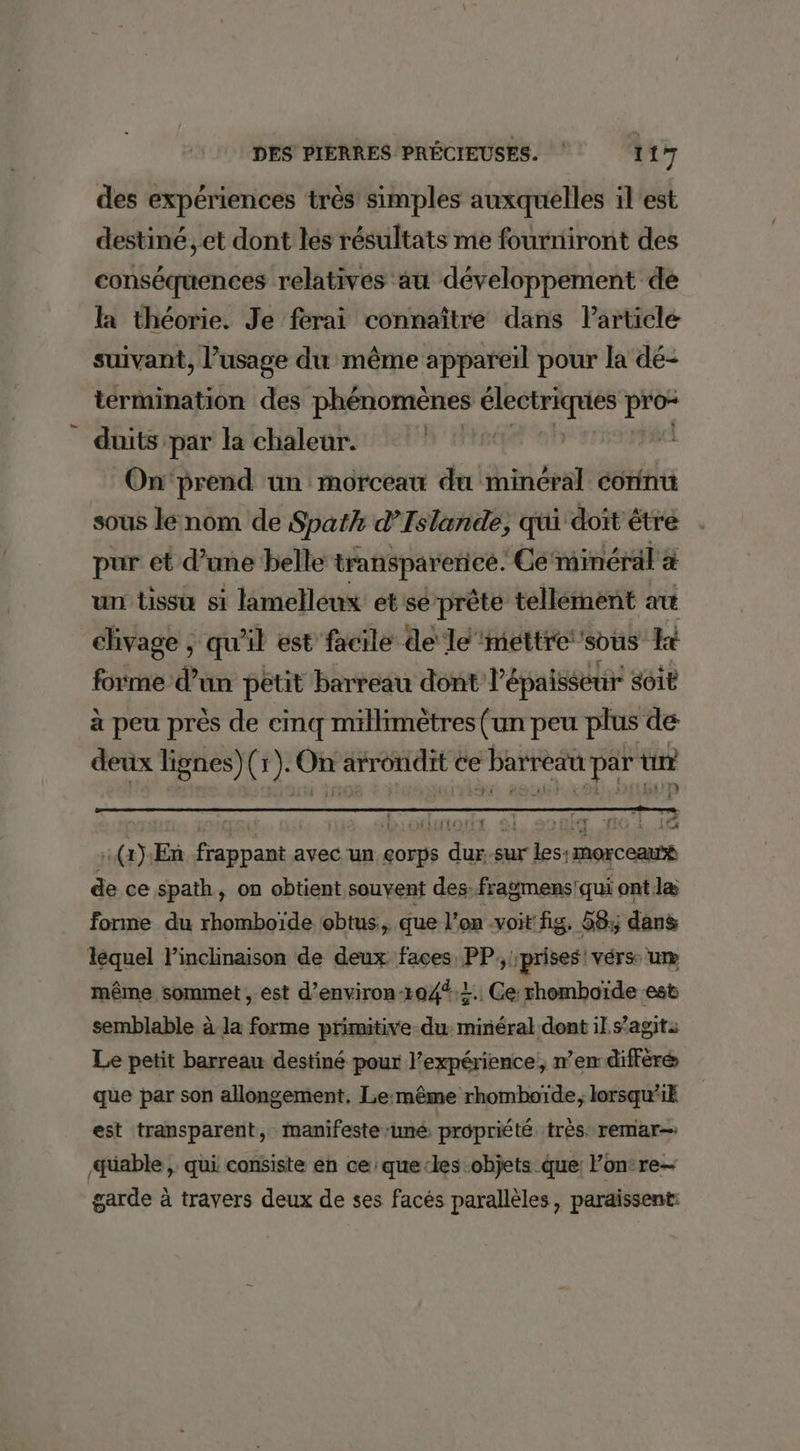 des expériences très simples auxquelles il'est destiné, et dont les résultats me fourniront des conséquences relatives au développement de la théorie. Je ferai connaître dans Particle suivant, l’usage du même appareil pour la dé- termination des phénomènes ClÉsrraques pre duits par la chaleur. | On‘prend ün morceau du minéral conintu sous le nom de Spath d'Islande, qui doit être pur et d’une belle transparerice. Cé‘minéral à un tissu si lamelleux et se prête tellement art chivage ; qu'il est facile de le ‘mettre sous kt forme d’un petit barreau dont l'épaisseur Soit à peu près de cinq millimètres (un peu plus de deux lignes)(r). On arrondit ce barreau par tir :(2) En frappant avec un çorps dur, sur les: morceau® de ce spath, on obtient souvent des.fragmens!qui ont læ forme du rhomboïde obtus., que l’on voit fig. 58; dans léquel linclinaison de deux faces PP, prises! vérs: un même sommet , est d’environ-104%;2.. Ce rhomboïde est semblable à la forme primitive du: minéral dont il s’agit: Le petit barreau destiné pour l’expérience, n’en différé que par son allongement. Le:même rhomboïde;, lorsqu1k est transparent, manifeste ‘uné propriété très remar- üable , qui consiste en ce que-les objets que: Fon:re- garde à travers deux de ses facés parallèles, paraissent: