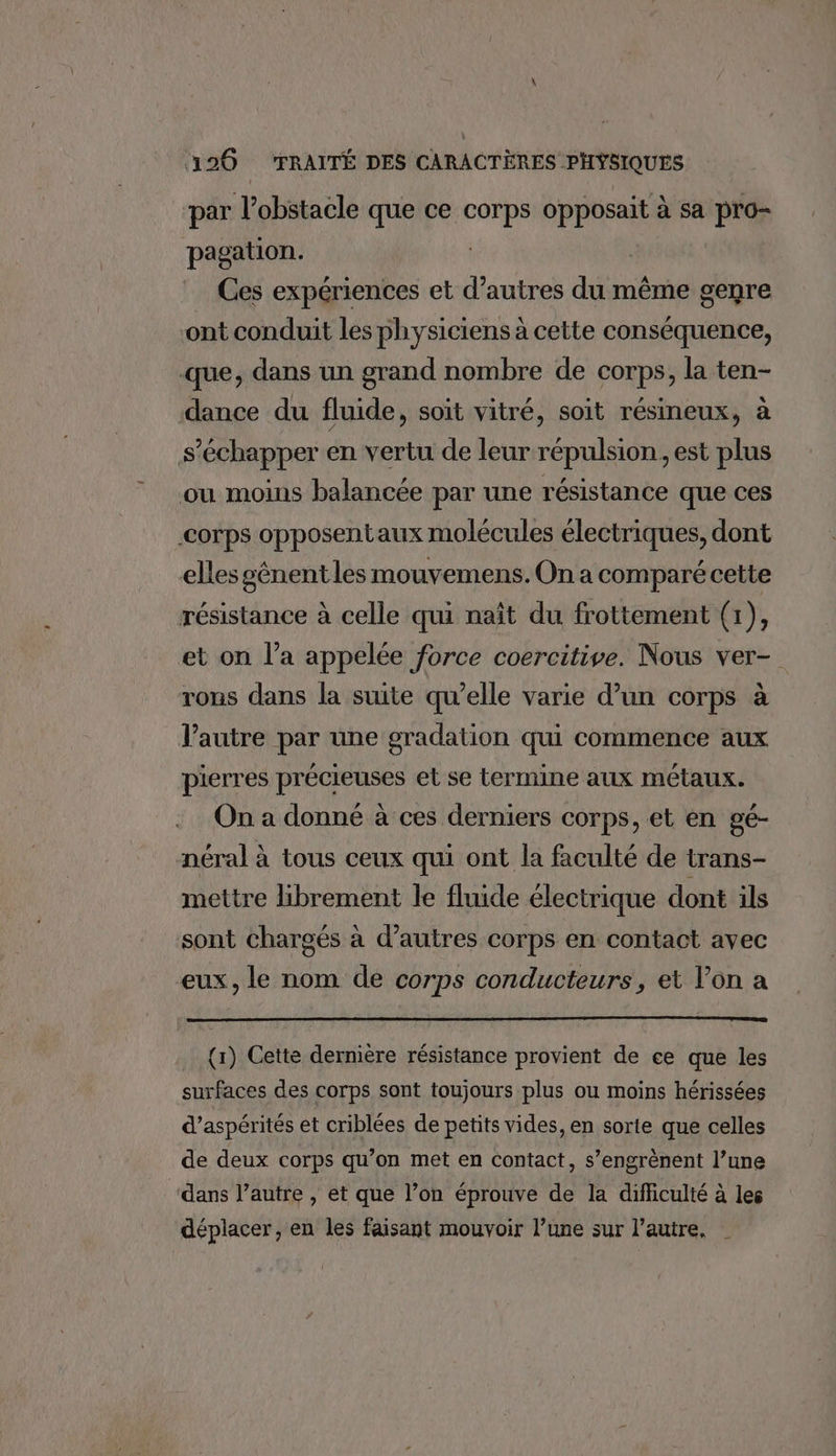 par l'obstacle que ce corps opposait à sa pro- pagation. | Ces expériences et d’autres du même genre ont conduit les physiciens à cette conséquence, que, dans un grand nombre de corps, la ten- dance du fluide, soit vitré, soit résineux, à s’échapper en vertu de leur répulsion, est plus ou moins balancée par une résistance que ces corps opposentaux molécules électriques, dont elles gênent les mouvemens. On a comparé cette résistance à celle qui naît du frottement (1), et on l’a appelée force coercitive. Nous ver- rons dans la suite qu’elle varie d’un corps à l’autre par une gradation qui commence aux pierres précieuses et se termine aux métaux. On a donné à ces derniers corps, et en gé- néral à tous ceux qui ont la faculté de trans- mettre librement le fluide électrique dont ils sont chargés à d’autres corps en contact avec eux, le nom de corps conducteurs, et l’on a {1) Cette dernière résistance provient de ce que les surfaces des corps sont toujours plus ou moins hérissées d’aspérités et criblées de petits vides, en sortie que celles de deux corps qu’on met en contact, s’engrènent l’une dans l’autre , et que l’on éprouve de la difficulté à les déplacer, en les faisant mouvoir l’une sur l’autre, |