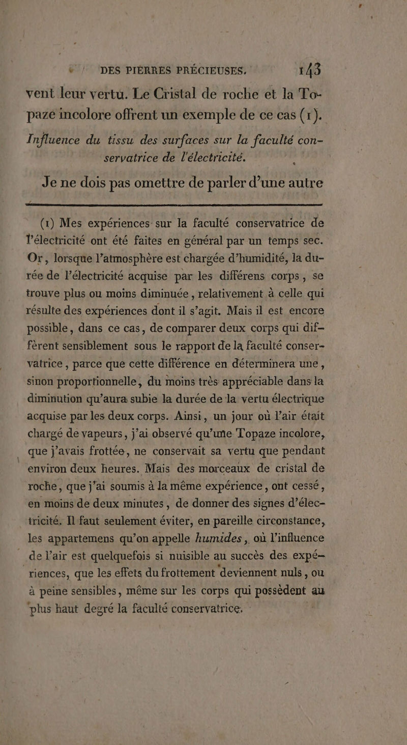 vent leur vertu. Le Cristal de roche et la To- pazé incolore offrent un exemple de ce cas (r). Influence du tissu des surfaces sur la faculté con- servatrice de l'électricité. * Je ne dois pas omettre de parler d’une autre (1) Mes expériences sur la faculté conservatrice de Vélectricité ont été faites en géméral par un temps sec. Or, lorsque l’atmosphère est chargée d'humidité, la du- rée de l'électricité acquise par les différens corps, se trouve plus ou moins diminuée , relativement à celle qui résulte des expériences dont il s’agit. Mais il est encore possible, dans ce cas, de comparer deux corps qui dif- fèrent sensiblement sous le rapport de la faculté conser- vatrice , parce que cette différence en déterminera une, sinon proportionnelle, du moins très appréciable dans la diminution qu’aura subie la durée de la vertu électrique acquise par les deux corps. Ainsi, un jour où l'air était chargé de vapeurs, j’ai observé qu’ime Topaze incolore, que j’avais frottée, ne conservait sa vertu que pendant environ deux heures. Mais des morceaux de cristal de roche, que j’ai soumis à la même expérience, ont cessé, en moins de deux minutes, de donner des signes d’élec- tricité. Il faut seulement éviter, en pareille circonstance, les appartemens qu’on appelle Aumides ,. où l'influence _ de l'air est quelquefois si nuisible au succès des expé- riences, que les effets du frottement deviennent nuls , ou à peine sensibles, même sur les corps qui possèdent au plus haut degré la faculté conservatrice. :