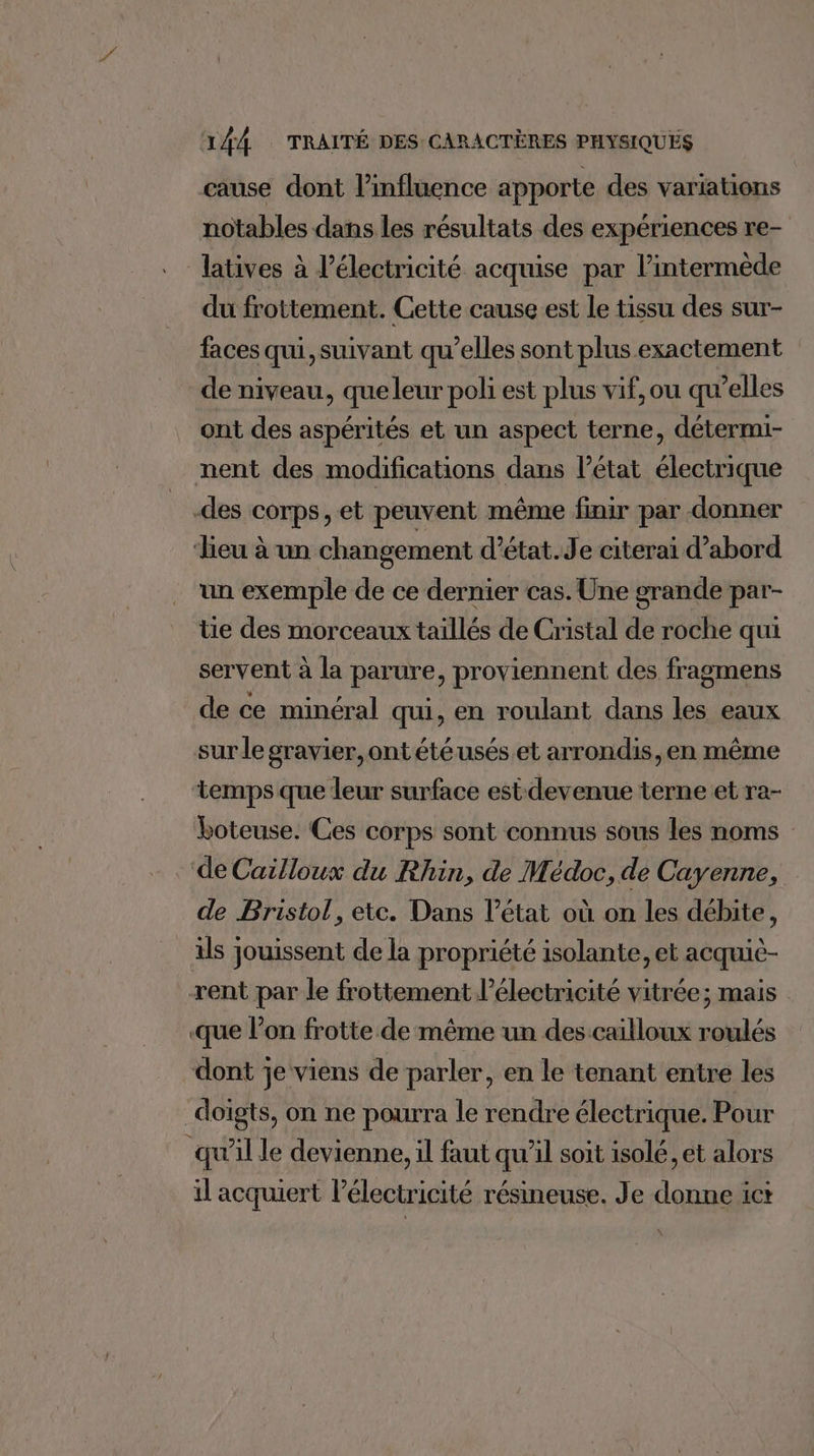cause dont l'influence apporte des variations notables dans les résultats des expériences re- latives à l'électricité acquise par l’intermède du frottement. Cette cause est le tissu des sur- faces qui, suivant qu’elles sont plus exactement de niveau, queleur poli est plus vif, ou qu’elles ont des aspérités et un aspect terne, détermi- nent des modifications dans l’état électrique -des corps, et peuvent même finir par donner ‘Lieu à un changement d’état.Je citerai d’abord un exemple de ce dernier cas. Une grande par- tie des morceaux taillés de Cristal de roche qui servent à la parure, proviennent des fragmens de ce minéral qui, en roulant dans les eaux sur le gravier, ontétéusés et arrondis, en même temps que leur surface est devenue terne et ra- boteuse. Ces corps sont connus sous les noms de Cailloux du Rhin, de Médoc, de Cayenne, de Bristol, etc. Dans l’état où on les débite, ils jouissent de la propriété isolante, et acquiè- rent par le frottement l’électricité vitrée; mais que l’on frotte de même un des cailloux roulés dont je viens de parler, en le tenant entre les doigts, on ne pourra le rendre électrique. Pour qu'il le devienne, il faut qu'il soit isolé, et alors il acquiert l’électricité résineuse. Je donne ict