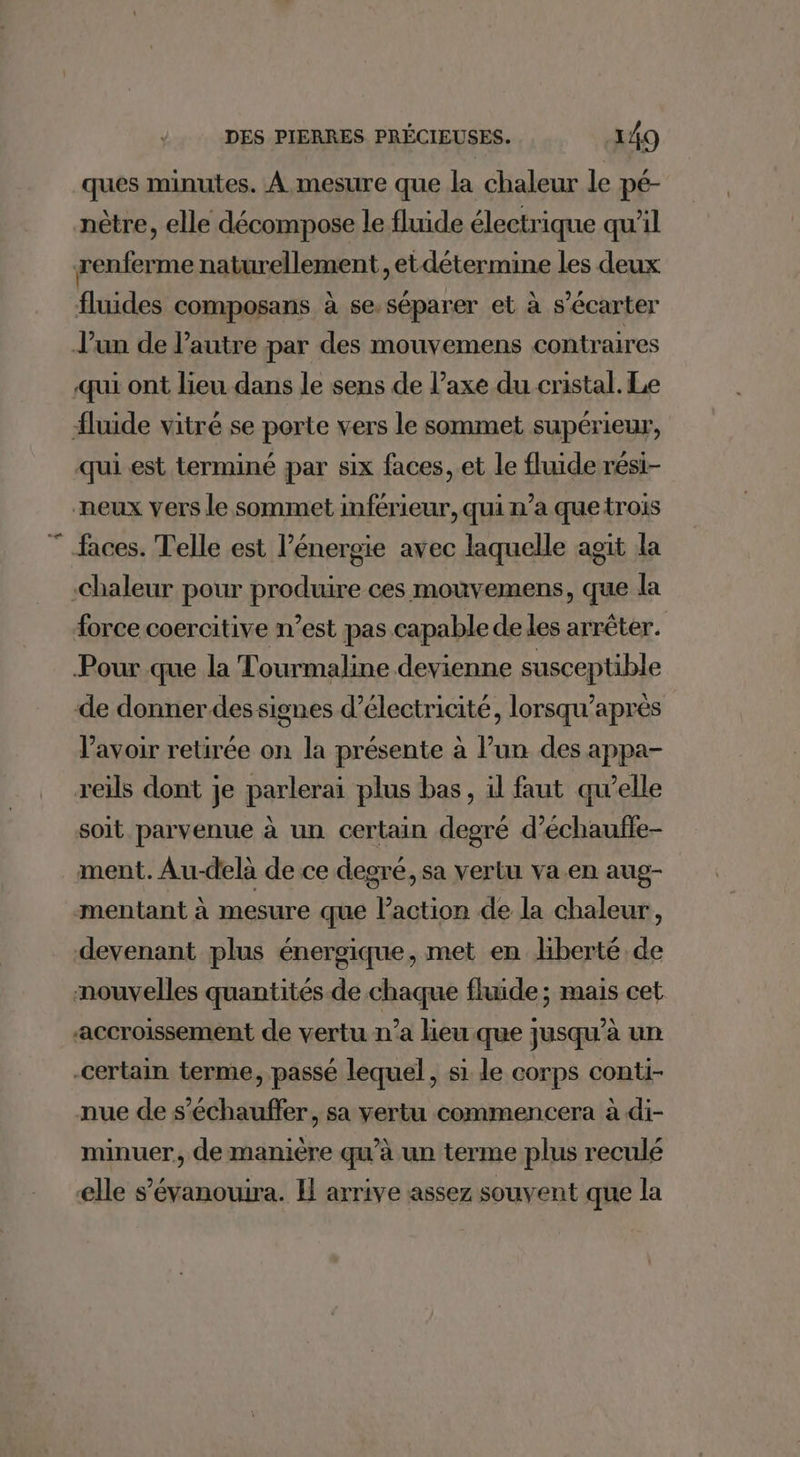 ques minutes. À mesure que la chaleur le pé- nètre, elle décompose le fluide électrique qu'il renferme naturellement, etdétermine les deux fluides composans à se.séparer et à s’écarter Jun de l'autre par des mouvemens contraires qui ont lieu dans le sens de l’axe du cristal. Le fluide vitré se porte vers le sommet supérieur, qui est terminé par six faces, et le fluide rési- neux vers le sommet inférieur, qui n’a que trois faces. Telle est l'énergie avec laquelle agit la Chaleur pour produire ces mouvemens, que la force coercitive n’est pas capable de les arrêter. Pour que la Tourmaline devienne susceptible de donnerdes signes d'électricité, lorsqu’après lavoir retirée on la présente à l’un des appa- reïls dont je parlerai plus bas, il faut qu’elle soit parvenue à un certain degré d’échauffe- ment. Au-delà de ce degré, sa vertu va.en aug- mentant à mesure que laction de la chaleur, devenant plus énergique, met en hberté de nouvelles quantités de chaque fluide ; mais cet accroissement de vertu n’a lieu que jusqu’à un certain terme, passé lequel, si le corps conti- nue de s’échauffer, sa vertu commencera à di- minuer, de manière qu’à un terme plus reculé elle s’évanouira. Il arrive assez souvent que la