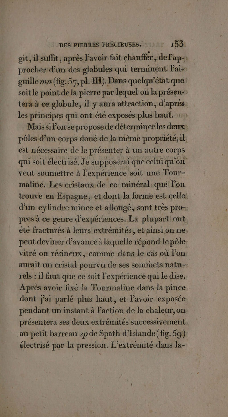 git, il suffit, après Pavoir fait chauffer, de Pap) procher d’un des globules qui terminent Pai-: ouille nr (fig. 57, pl. IH). Dans quelqu'état que : soit le point de la pierre par lequel on la présen- tera à ce globule, il y aura attraction, d’après les principes qui ont été exposés plus haut. Mais si l’on se propose de déterminerles deux pôles d’un corps doué de lx même propriété;tk; est nécessaire de le présenter à un autre corps qui soit électrisé. Je supposerai que celui qu’on veut soumettre à l’expérience soit une ‘Four- malime. Les cristaux de ce minéral. qué lon trouve en Espagne. et dont, la forme est: celle: dun cylindre mince et allongé, sont très pro- pres à ce genre d'expériences. La plupart ont. été fracturés à leurs extrémités, et ainsi on ne; peut deviner d'avance à laquelle répond le pôle vitré ou résineux, comme dans le cas où l’on: aurait un cristal pourvu de ses sommets natu-: rels : il faut que ce soit expérience qui le dise. Après avoir fixé la Fourmaline dans la pinée dont j'ai parlé Lo haut, et lavoir exposée pendant un instant à Vavtos de la chaleur, on présentera ses deux extrémités successivement, _aù petit barreau sp de Spath d’Islande( fig. 59) électrisé par la pression. L’extrémité dans la-