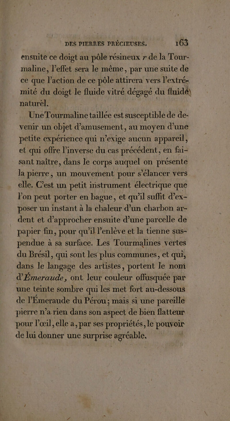 ensuite ce doigt au pôle résineux 7 de la Tour- maline, l'effet sera le même, par une suite de ce que ï action de ce pôle attirera vers V extré= mité du doigt le fluide vitré dégagé du fluidé\ naturel. Une Tourmaline taillée est susceptible de de- venir un objet d’amusement, au moyen d’une petite expérience qui n’exige aucun appareil, et qui offre l'inverse du cas précédent; en fai- sant naître, dans le corps auquel on présente la pierre, un mouvement pour s’élancer vers elle. C’est un petit instrument électrique que Fon peut porter en bague, et qu’il suffit d’ex- poser un instant à la chaleur d’un charbon ar- dent et d'approcher ensuite d’une parcelle de papier fin, pour qu’il l’enlève et la tienne sus- pendue à sa surface. Les Tourmalines vertes du Brésil, qui sont les plus communes, et qui, dans le pren des artistes, portent ta nom | d Émeraude, ont leur couleur offusquée par une teinte sombre qui les met fort au-dessous de l’'Émeraude du Pérou; mais si une pareïlle pierre n’arien dans son aspect de bien flatteur pour loœil, elle a, par ses propriétés, le pouvoir de lui donner une surprise agréable, |