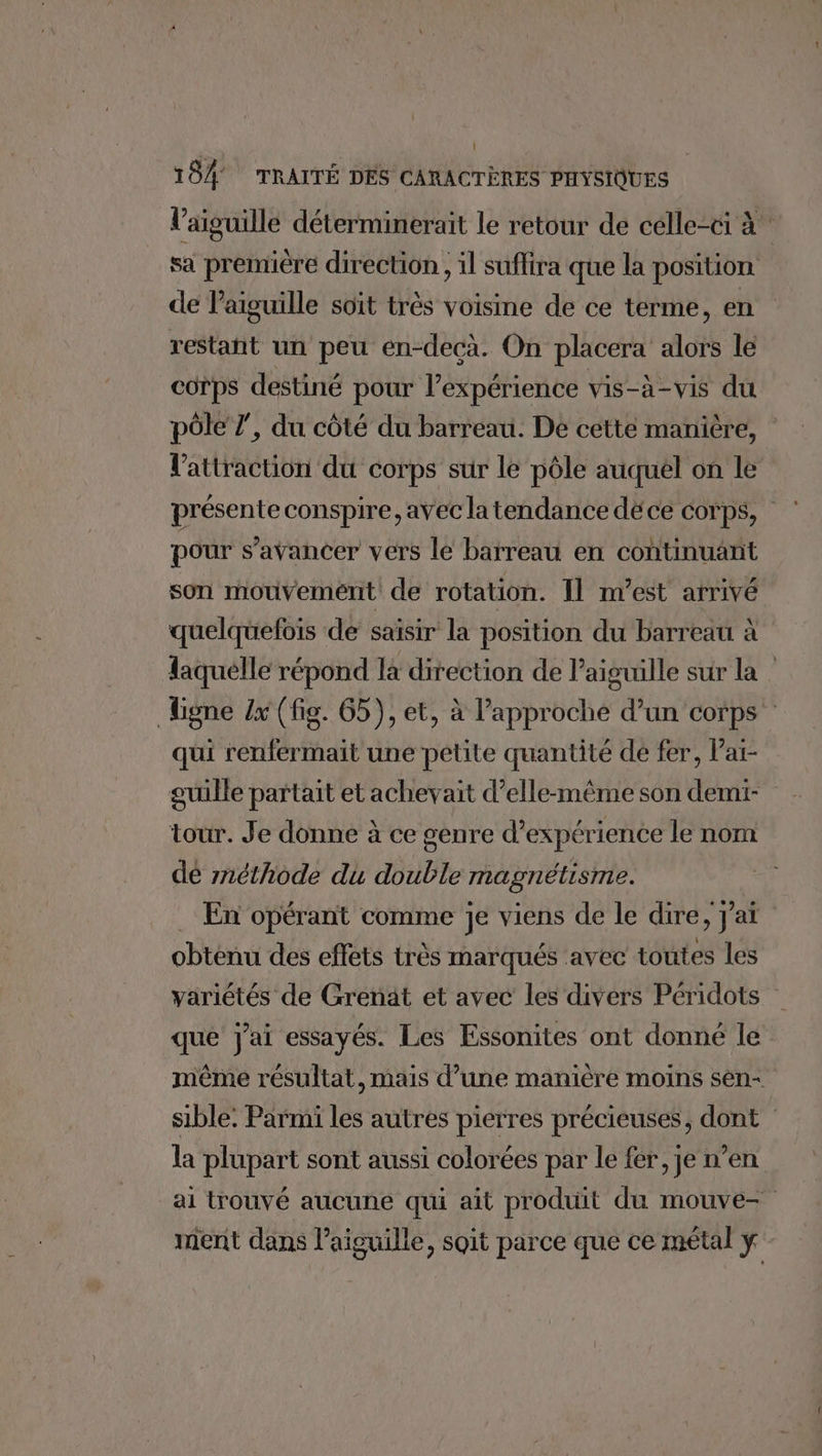l'aiguille déterminerait le retour de célle-ci à sa première direction, il suffira que la position de l’aiguille soit très voisine de ce terme, en restant un peu en-decà. On placera alors le corps destiné pour l’expérience vis-à-vis du pôle 7’, du côté du barreau. De cette manière, l'attraction du corps sur le pôle auquél on le présente conspire, avec la tendance déce corps, pour s’avancer vers le barreau en continuant son mouvement de rotation. Il nest arrivé quelquefois de saisir la position du barreau à laquelle répond la direction de l'aiguille sur la Ligne {x (fig. 65), et, à l'approche d’un corps qui renfermait une petite quantité de fer, lai- guille partait et achevait d’elle-même son demi- tour. Je donne à ce genre d'expérience le nom dé méthode du double magnétisme. . En opérant comme je viens de le dire, j’at obtenu des effets très marqués avec toutes les variétés de Grenat et avec les divers Péridots que j'ai essayés. Les Essonites ont donné le même résultat, mais d’une manière moins sen- sible. Parmi les autres pierres précieuses, dont la plupart sont aussi colorées par le fer, je n’en ai trouvé aucune qui aït produit du mouve- ment dans l’aiguille, soit parce que ce métal ÿ