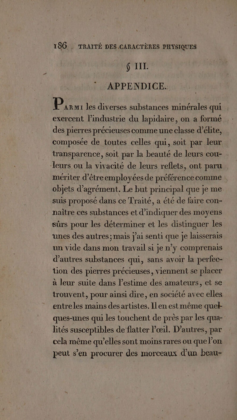 \ 186 . TRAITÉ DES.CARACTÈRES PHYSIQUES 6 IT. Li APPENDICE. Bu les diverses substances minérales qui exercent l’industrie du lapidaire, on a formé des pierres précieuses comme une classe d’élite, composée de toutes celles qui, soit par leur transparence, soit par la beauté de leurs cou- leurs ou la vivacité de leurs reflets, ont paru mériter d’être employées de préférence comme objets d'agrément. Le but principal que je me suis proposé dans ce Traité, a été de faire con- naitre ces substances et d’indiquer des moyens sûrs pour les déterminer et les distinguer les unes des autres; mais j'ai senti que je laisserais un vide dans mon travail si je n’y comprenais d’autres substances qui, sans avoir la perfec- tion des pierres précieuses, viennent se placer à leur suite dans l'estime des amateurs, et se trouvent, pour ainsi dire, en société avec elles entre les mains des artistes. Ilen estmème quel- ques-unes qui les touchent de près par les qua- lités susceptibles de flatter l'œil. D’autres, par cela même qu’elles sont moins rares ou que l’on peut s’en procurer des morceaux d’un beau-