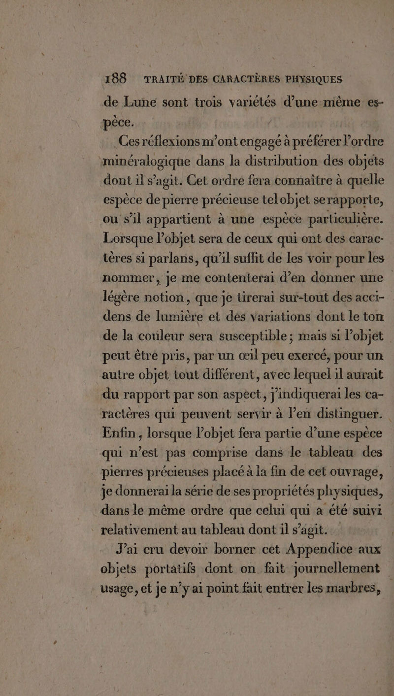 de Lune sont trois variétés d’une-même es- ‘péce. | .Ges réflexions m’ont engagé à préférer ordre minéralogique dans la distribution des objets dont il s’agit. Cet ordre fera connaître à quelle espèce de pierre précieuse telobjet serapporte, ou s’il appartient à une espèce particulière. Lorsque Vobjet sera de ceux qui ont des carac- tères si parlans, qu'il suffit de les voir pour les nommer, je me contenterai d'en donner une légère notion, que je Lirerai sur-tout des acci- dens de lumière et dés variations dont le ton de la couleur sera susceptible ; mais si l’objet peut être pris, par un œil peu exercé, pour un autre objet tout différent, avec lequel il aurait du rapport par son aspect, j'indiquerai les ca- ractères qui peuvent servir à l’en distinguer. Enfin, lorsque l’objet fera partie d’une espèce qui n’est pas comprise dans le tableau des pierres précieuses placé à la fin de cet ouvrage, je donnerai la série de ses propriétés physiques, dans le même ordre que celui qui à été suivi _ relativement au tableau dont il s’agit. J’ai cru devoir borner cet Appendice aux objets portatifs dont on fait journellement _ usage, et je n’y ai point fait entrer les marbres,