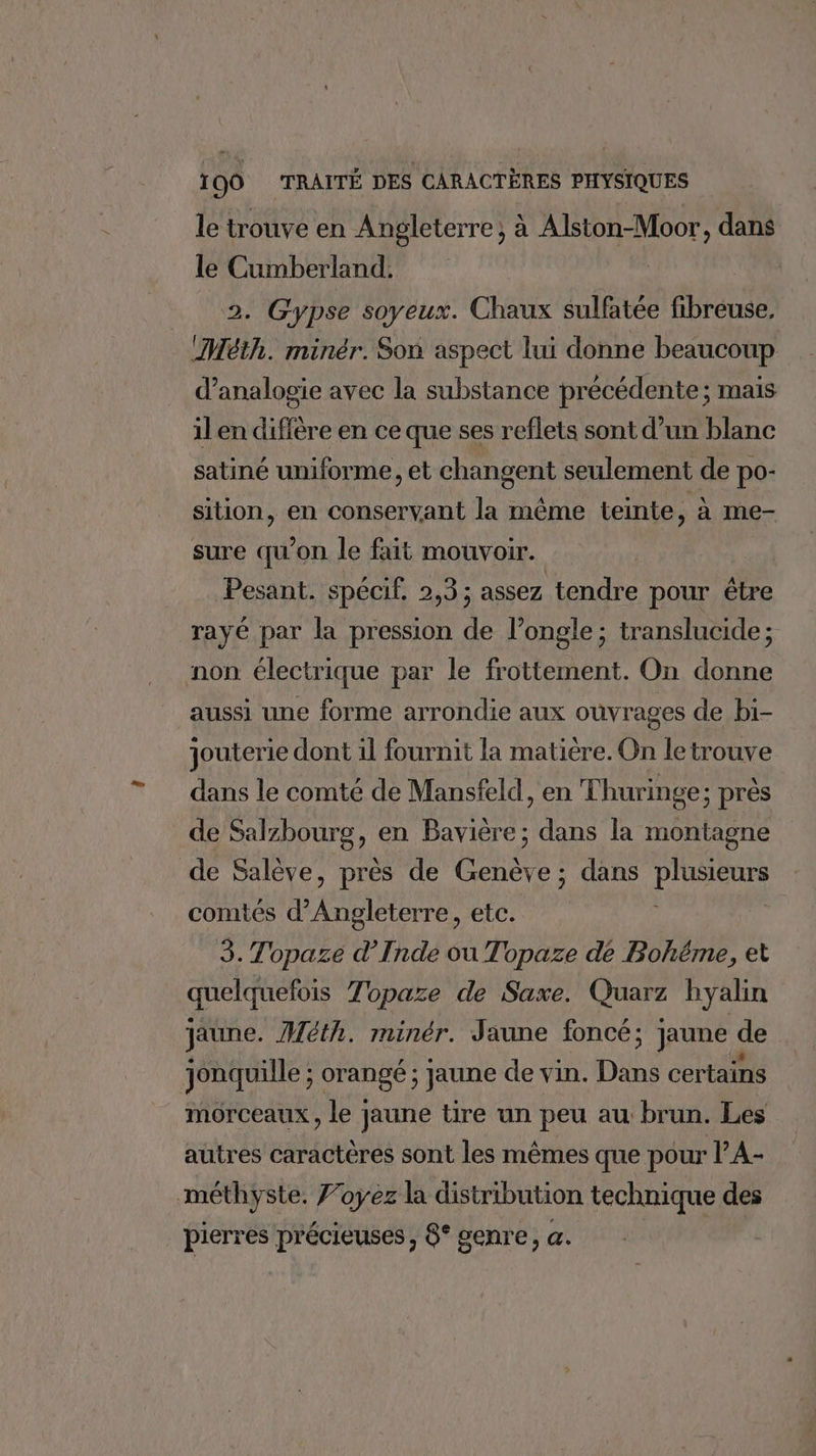 le trouve en Angleterre, à Alston-Moor, dans le Cumberland. 2. Gypse soyeux. Chaux sulfatée fibreuse, _(Méth. minér. Son aspect lui donne beaucoup d’analogie avec la substance précédente ; mais il en diffère en ce que ses reflets sont d’un blanc satiné uniforme, et changent seulement de po- sition, en conservant la même teinte, à me- sure qu'on le fait mouvoir. Pesant. spécif, 2,3; assez tendre pour être rayé par la pression de l’ongle; translucide ; non électrique par le frottement. On donne aussi une forme arrondie aux ouvrages de bi- jouterie dont il fournit la matière. On le trouve dans le comté de Mansfeld, en Thuringe; près de Salzbourg, en Bavière; dans la montagne de Salève, près de Genève; dans RE comtés d Fu etc. 3. Topaze d’Inde ou Topaze de Bohéme, et quelquefois Topaze de Saxe. Quarz hyalin jaune. Méth. minér. Jaune foncé; jaune de jonquille ; orangé ; jaune de vin. Dans certains morceaux, le jaune tire un peu au brun. Les autres caractères sont les mêmes que pour l’A- méthyste. Foyez la distribution technique des pierres précieuses, 8° genre, a.