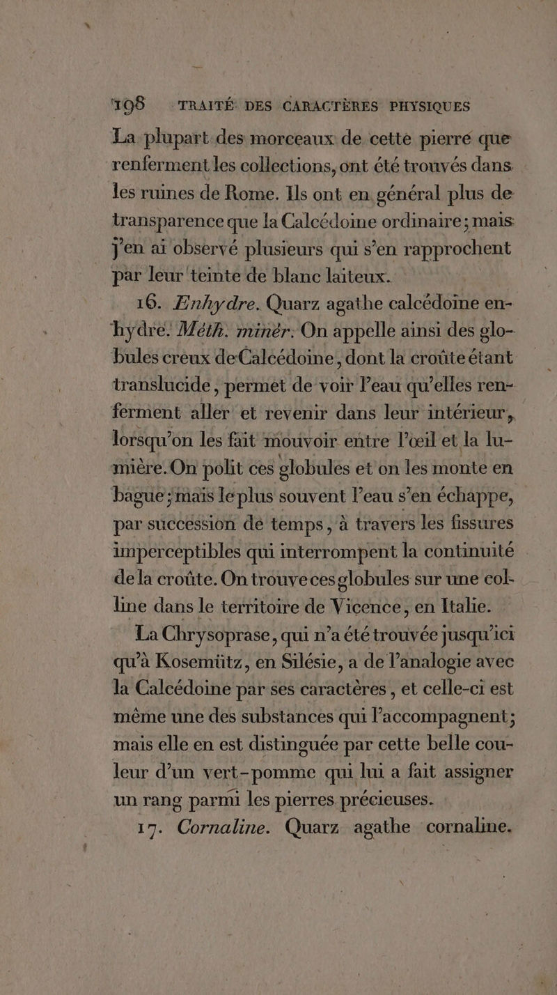 La plupart des morceaux de cette pierre que renferment les collections, ont été trouvés dans les ruines de Rome. Ils ont en. général plus de lansienee que la Calcédoime ordinaire; mais J'en ai observé plusieurs qui s’en rapprochent par leur teinte de blanc laiteux. 16. Enhydre. Quarz agathe calcédoïne en- hydre. Méih. minèr: On appelle ainsi des glo- bules creux deCalcédoine, dont la croûteétant translucide, permet de voir Peau qu’elles ren- ferment aller et revenir dans leur intérieur, lorsqu'on les fait mouvoir entre l’œil et la lu- mière.On polit ces globules et on les monte en bague ; maïs le plus souvent l’eau s’en échappe, par succession de temps ya travers les fissures imperceptibles qui interrompent la continuité de la croûte. On trouve cesglobules sur une eol- line dans le territoire de Vicence, en Italie. La Chrysoprase, qui n’a ététrouvée jusqu'ici qu’à Kosemütz, en Silésie, a de l’analogie avec la Calcédoine par ses caractères , et celle-ci est même une des substances qui l’accompagnent; mais elle en est distinguée par cette belle cou- leur d’un vert- pomme qui lui a fait assigner un rang parmi les pierres précieuses. 17. AA Quarz agathe cornaline.