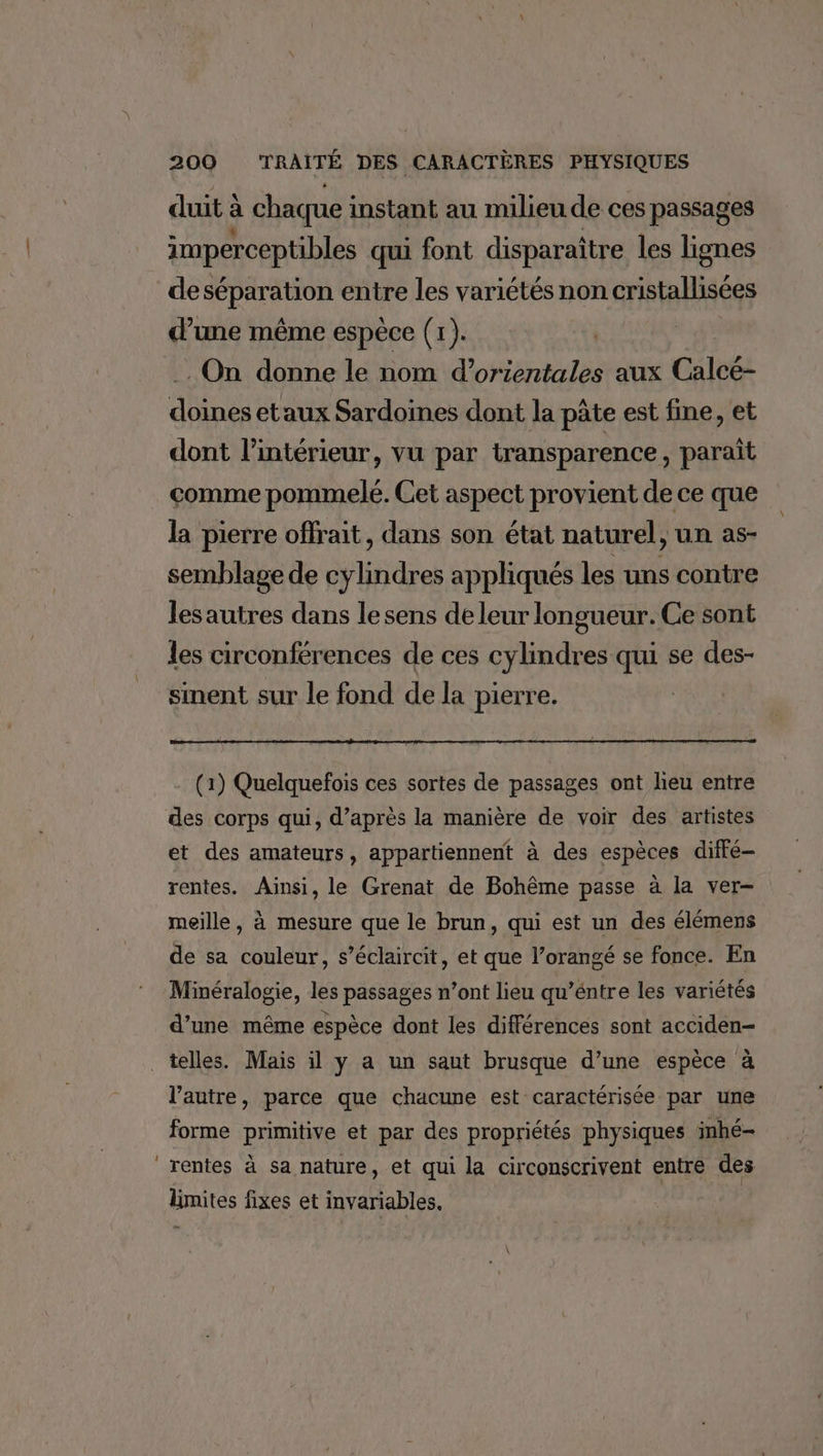duit à chaque i instant au milieu de ces passages imperceptibles qui font disparaître les lignes deséparation entre les variétés non cristallisées d’une même espèce (1). . On donne le nom d’orientales aux Calcé- doines etaux Sardoines dont la pâte est fine, et dont l’intérieur, vu par transparence , paraît comme pommelé. Cet aspect provient de ce que la pierre offrait, dans son état naturel, un as- semblage de cylindres appliqués les uns contre lesautres dans le sens de leur longueur. Ce sont les circonférences de ces cylindres qui se des- sinent sur le fond de la pierre. (1) Quelquefois ces sortes de passages ont lieu entre des corps qui, d’après la manière de voir des artistes et des amateurs, appartiennent à des espèces diffé rentes. Ainsi, le Grenat de Bohême passe à la ver- meille, à mesure que le brun, qui est un des élémens de sa couleur, s’éclaircit, et que l’orangé se fonce. En Minéralogie, les passages n’ont lieu qu’éntre les variétés d’une même espèce dont les différences sont acciden- telles. Mais il y a un saut brusque d’une espèce à l’autre, parce que chacune est caractérisée par une forme primitive et par des propriétés physiques inhé- ‘rentes à sa nature, et qui la circonscrivent entre des limites fixes et invariables,