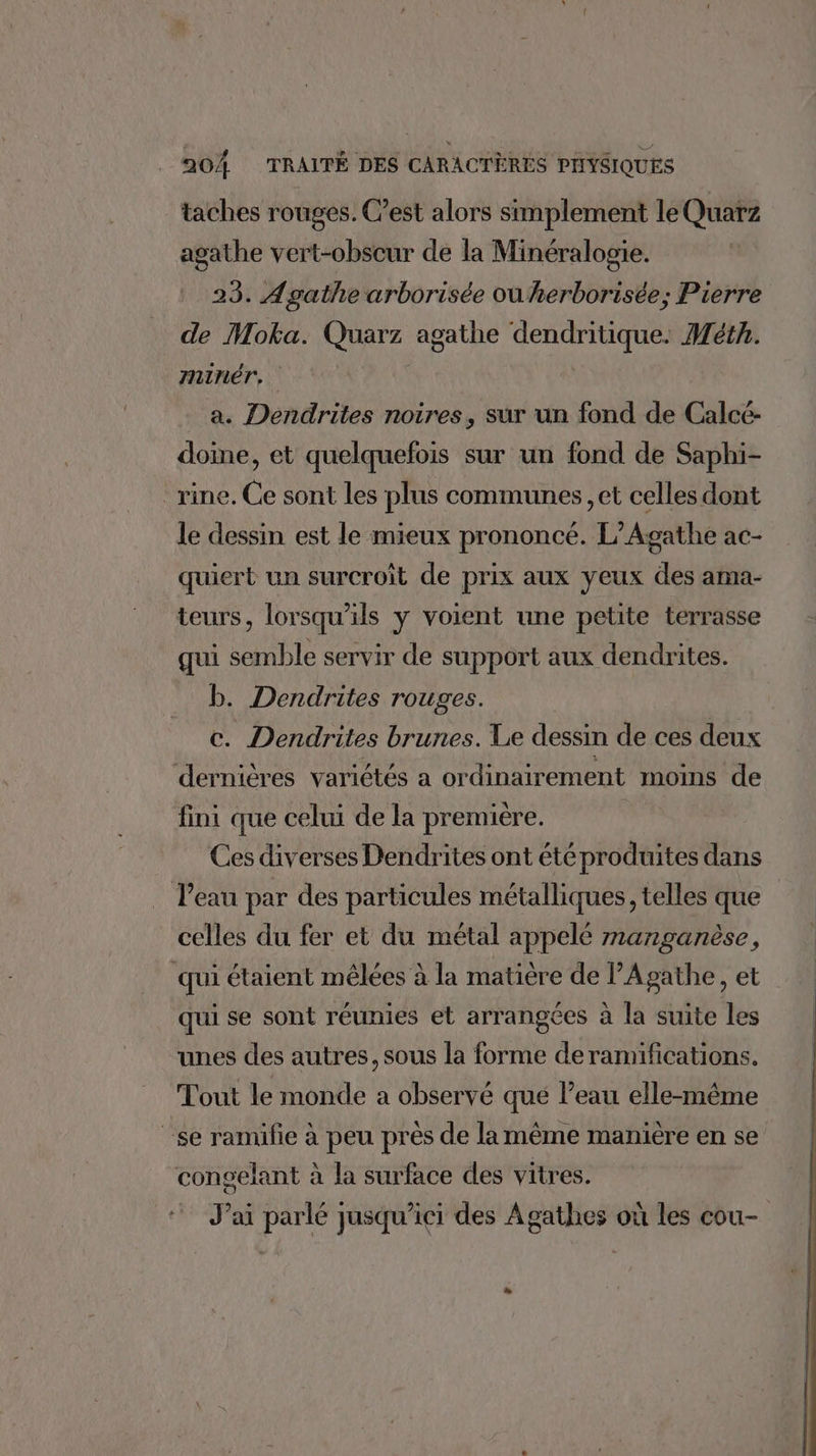 taches rouges. C’est alors simplement le Quarz agathe vert-obscur de la Minéralogie. | 23. Agathe arborisée ou herborisée; Pierre de Moka. Quarz agathe dendritique. Méth. minér, | a. Dendrites noires, sur un fond de Calcé- doine, et quelquefois sur un fond de Saphi- _rine. Ce sont les plus communes, et celles dont le dessin est le mieux prononcé. L’Agathe ac- quiert un surcroît de prix aux yeux des ama- teurs, lorsqu'ils y voient une petite terrasse qui semble servir de support aux dendrites. b. Dendrites rouges. c. Dendrites brunes. Le dessin de ces deux dernières variétés a ordinairement moins de fini que celui de la premiere. Ces diverses Dendrites ont étéproduites dans l'eau par des particules métalliques, telles que celles du fer et du métal appelé manganèse, qui étaient mêlées à la matière de PAgathe, et qui se sont réunies et arrangces à la suite les unes des autres, sous la forme deramifications. Tout le monde a observé que l’eau elle-même se ramifie à peu près de la même manière en se congelant à la surface des vitres. J’ai parlé jusqu’ici des Agathes où les cou- da