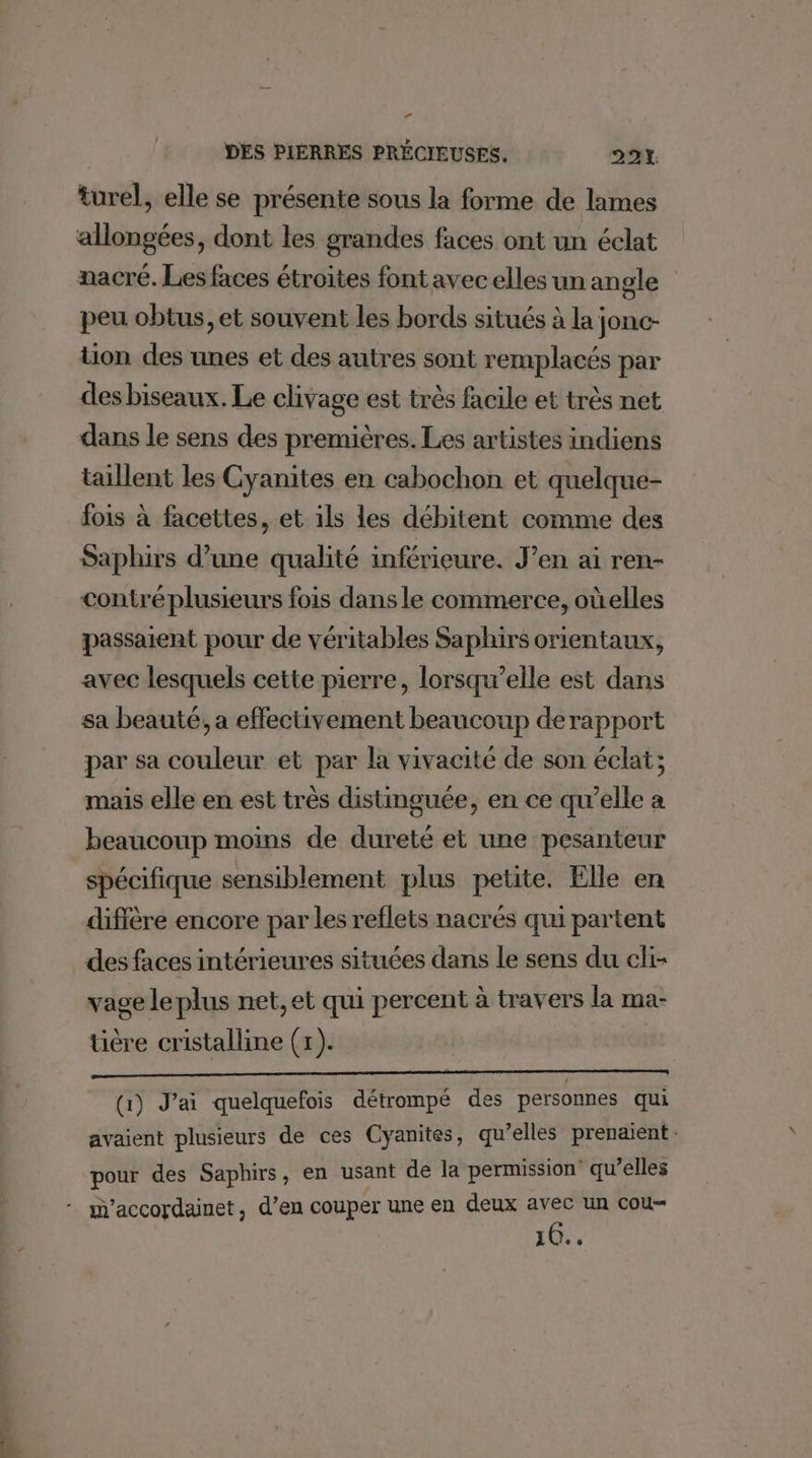 2 A turel, elle se présente sous la forme de lames allongées, dont les grandes faces ont un éclat nacré. Les faces étroites font avec elles un angle peu obtus, et souvent les bords situés à la jonc- tion des unes et des autres sont remplacés par des biseaux. Le clivage est très facile et très net dans le sens des premières. Les artistes indiens taillent les Cyanites en cabochon et quelque- fois à facettes, et ils les débitent comme des Saphirs d’une qualité inférieure. J’en ai ren- contré plusieurs fois dans le commerce, oùelles passaient pour de véritables Saphirs orientaux, avec lesquels cette pierre, lorsqu'elle est dans sa beauté, a effectivement beaucoup derapport par sa couleur et par la vivacité de son éclat; mais elle en est très distinguée, en ce qu’elle à beaucoup moins de dureté et une pesanteur spécifique sensiblement plus petite. Elle en diffère encore par les reflets nacrés qui partent des faces intérieures situées dans le sens du cli- vage le plus net, et qui percent à travers la ma- üère cristalline (x). (1) J'ai quelquefois détrompé des personnes qui avaient plusieurs de ces Cyanites, qu’elles prenaient: pour des Saphirs, en usant de la permission qu’elles 16..