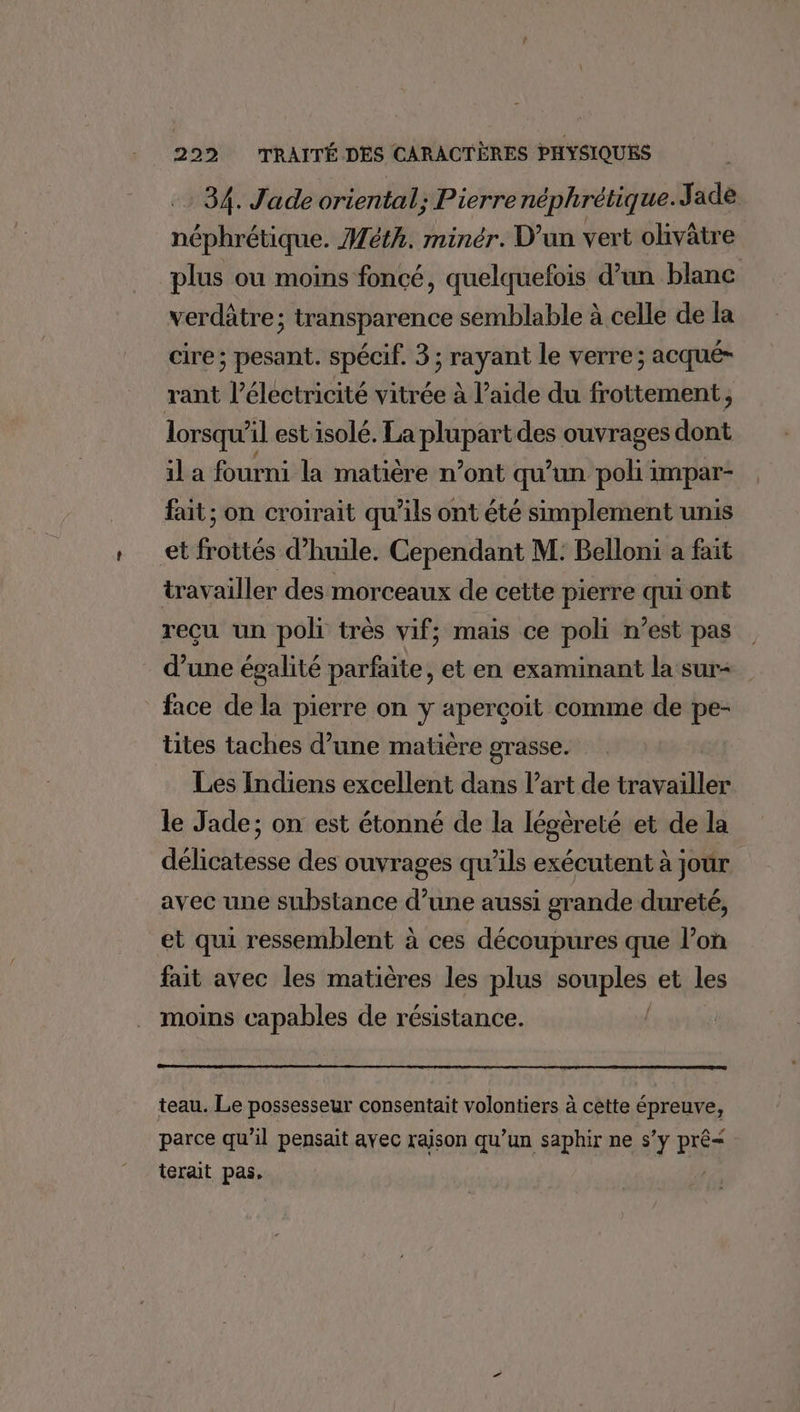 34. Jade oriental; Pierrenéphrétique. Jade néphrétique. Méth. minér. D'un vert olivâtre plus où moins foncé, quelquefois d’un blanc verdâtre; transparence semblable à celle de la cire; pesant. spécif. 3; rayant le verre; acqué- rant l’électricité vitrée à l’aide du frottement, lorsqu'il est isolé. La plupart des ouvrages dont il a fourni la matière n’ont qu’un poli impar- fait; on croirait qu’ils ont été simplement unis et frottés d'huile. Cependant M: Belloni a fait travailler des morceaux de cette pierre qui ont reçu un poli très vif; mais ce poli n’est pas d’une égalité parfaite, et en examinant la sur- face de la pierre on y aperçoit comme de pe- ütes taches d’une matière grasse. Les Indiens excellent dans l’art de travailler le Jade; on est étonné de la légèreté et de la délicatesse des ouvrages qu’ils exécutent à jour avec une substance d’une aussi grande dureté, et qui ressemblent à ces découpures que l’on fait avec les matières les plus “opples et les moins capables de résistance. teau. Le possesseur consentait volontiers à cette épreuve, parce qu’il pensait avec raison qu’un saphir ne s’y PiÉg terait pas,