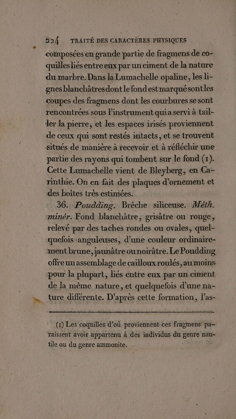 composées en grande partie de fragmens de co- quillesliés entreeux par un ciment de la nature du marbre. Dans la Lumachelle opaline, les li- gnes blanchâtresdont le fond est marquésontles coupes des fragmens dont les courbures se sont rencontrées sous l'instrument quia servi à tail- der la pierre, et les espaces irisés proviennent de ceux qui sont restés imtacts, et se trouvent situés de manière à recevoir et à réfléchir une partie des rayons qui tombent sur le fond (1). Cette Lumachelle vient de Bleyberg, en Ca- rinthie. On en fait des plaques d’ornement et des boîtes très estimées. 36. Poudding. Brêche siliceuse. Méth. ‘minér. Fond blanchätre, grisatre ou rouge, relevé par des taches rondes ou ovales, quel- quefois anguleuses, d’une couleur ordinaire- ment brune, jaunâtre ounoirâtre. Le Poudding offre un assemblage de cailloux roulés au moins pour la plupart, liés entre eux par un ciment de la même nature, et quelquefois d’une na- ture différente. D’après cette formation, l’as- (x) Les coquilles d’où proviennent ces fragmens pa- taissent avoir appartenu à des individus du genre nau- tile ou du genre ammonite. é