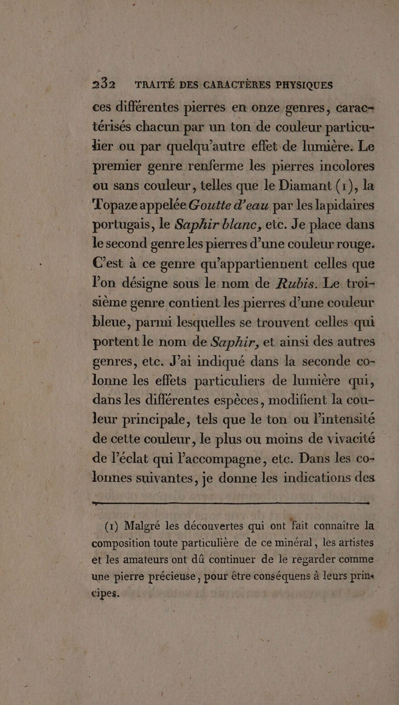 ces différentes pierres en onze genres, carac+ térisés chacun par un ton de couleur particu- lier ou par quelqu’autre effet de lumière. Le premier genre renferme les pierres incolores ou sans couleur, telles que le Diamant (1), la Topaze appelée Goutte d’eau par les lapidaires portugais, le Saphir blanc, etc. Je place dans le second genre les pierres d’une couleur rouge. C’est à ce genre qu’appartiennent celles que l’on désigne sous le nom de Rubis. Le troi- sième genre contient les pierres d’une couleur bleue, parmi lesquelles se trouvent celles qui portent le nom de Saphir, et ainsi des autres genres, etc. J’ai indiqué dans la seconde co- lonne les eflets particuliers de lumière qui, dans les différentes espèces, modifient la cou- leur principale, tels que le ton ou l'intensité _de cette couleur, le plus ou moins de vivacité de l'éclat qui l'accompagne, etc. Dans les co- lonnes suivantes, je donne les indications des (1) Malgré les découvertes qui ont fait connaître la composition toute particulière de ce minéral, les artistes ét les amateurs ont dü continuer de le regarder comme une pierre précieuse, pour être conséquens à leurs prins cipes.