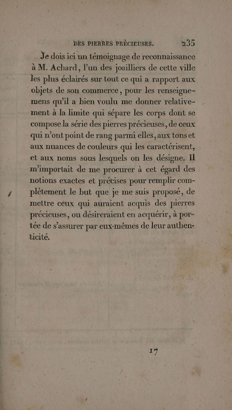 Je dois ici un témoignage de reconnaissance à M. Achard, l’un des joailliers de cette ville les plus éclairés sur tout ce qui a rapport aux objets de son commerce, pour les renseigne- mens qu'il a bien voulu me donner relative- ment à la limite qui sépare les corps dont se compose.la série des pierres précieuses, de éeux qui n’ont point de rang parmi elles, aux tons et aux nuances de couleurs qui les caractérisent, et aux noms sous lesquels on les désigne. I m’importait de me procurer à cet égard des notions exactes et précises pour remplir com- plètement le but que je me suis proposé, de mettre ceux qui auraient acquis des pierres précieuses, ou désireraient en acquérir, à por- tée de s’assurer par eux-mêmes de leur authen- Licité,