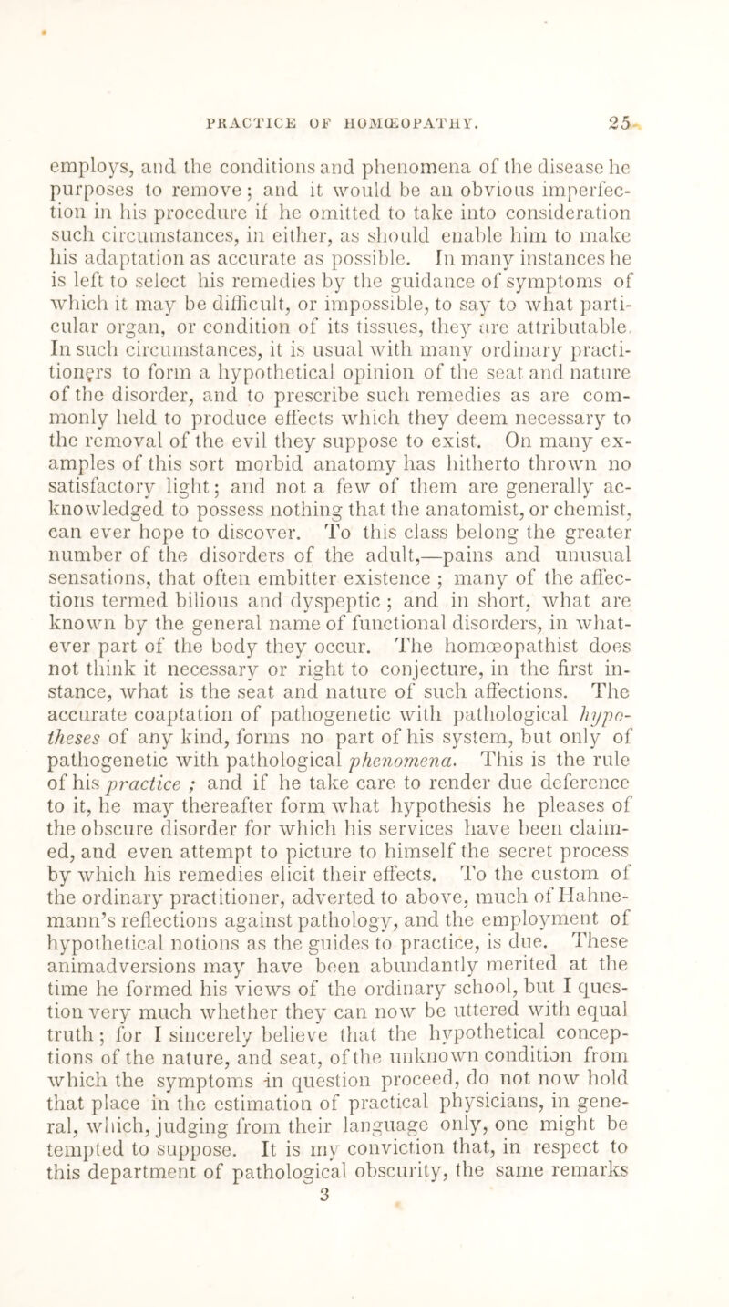 employs, and the conditions and phenomena of the disease he purposes to remove; and it would be an obvious imperfec- tion in his procedure if he omitted to take into consideration such circumstances, in either, as should enable him to make his adaptation as accurate as possible. In many instances he is left to select his remedies by the guidance of symptoms of which it may be difficult, or impossible, to say to what parti- cular organ, or condition of its tissues, they are attributable In such circumstances, it is usual with many ordinary practi- tioners to form a hypothetical opinion of the seat and nature of the disorder, and to prescribe such remedies as are com- monly held to produce effects which they deem necessary to the removal of the evil they suppose to exist. On many ex- amples of this sort morbid anatomy has hitherto thrown no satisfactory light; and not a few of them are generally ac- knowledged to possess nothing that the anatomist, or chemist, can ever hope to discover. To this class belong the greater number of the disorders of the adult,—pains and unusual sensations, that often embitter existence ; many of the affec- tions termed bilious and dyspeptic ; and in short, what are known by the general name of functional disorders, in what- ever part of the body they occur. The homoeopathist does not think it necessary or right to conjecture, in the first in- stance, what is the seat and nature of such affections. The accurate coaptation of pathogenetic with pathological hypo- theses of any kind, forms no part of his system, but only of pathogenetic with pathological phenomena. This is the rule of his practice ; and if he take care to render due deference to it, he may thereafter form what hypothesis he pleases of the obscure disorder for which his services have been claim- ed, and even attempt to picture to himself the secret process by which his remedies elicit their effects. To the custom oi the ordinary practitioner, adverted to above, much of Hahne- mann’s reflections against pathology, and the employment of hypothetical notions as the guides to practice, is due. These animadversions may have been abundantly merited at the time he formed his views of the ordinary school, but I ques- tion very much whether they can now be uttered with equal truth; for I sincerely believe that the hypothetical concep- tions of the nature, and seat, of the unknown condition from which the symptoms in question proceed, do not now hold that place in the estimation of practical physicians, in gene- ral, which, judging from their language only, one might be tempted to suppose. It is my conviction that, in respect to this department of pathological obscurity, the same remarks 3