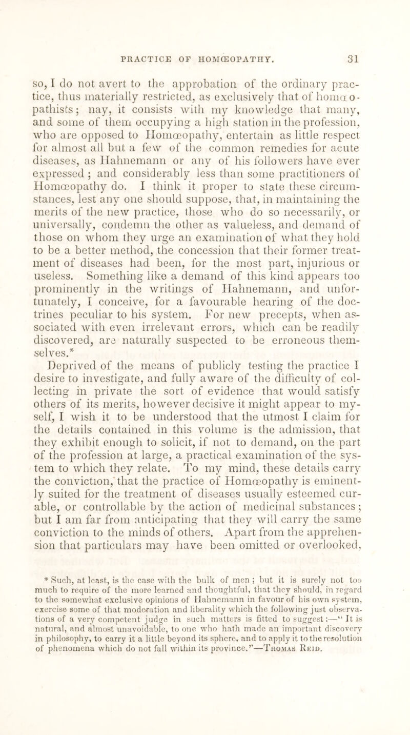 so, I do not avert to the approbation of the ordinary prac- tice, thus materially restricted, as exclusively that of honmo- pathists; nay, it consists with my knowledge that many, and some of them occupying a high station in the profession, who are opposed to Homoeopathy, entertain as little respect for almost all but a few of the common remedies for acute diseases, as Hahnemann or any of his followers have ever expressed 5 and considerably less than some practitioners of Homoeopathy do. I think it proper to state these circum- stances, lest any one should suppose, that, in maintaining the merits of the new practice, those who do so necessarily, or universally, condemn the other as valueless, and demand of those on whom they urge an examination of what they hold to be a better method, the concession that their former treat- ment of diseases had been, for the most part, injurious or useless. Something like a demand of this kind appears too prominently in the writings of Hahnemann, and unfor- tunately, I conceive, for a favourable hearing of the doc- trines peculiar to his system. For new precepts, when as- sociated with even irrelevant errors, which can be readily discovered, are naturally suspected to be erroneous them- selves.* Deprived of the means of publicly testing the practice I desire to investigate, and fully aware of the difficulty of col- lecting in private the sort of evidence that would satisfy others of its merits, however decisive it might appear to my- self, I wish it to be understood that the utmost I claim for the details contained in this volume is the admission, that they exhibit enough to solicit, if not to demand, on the part of the profession at large, a practical examination of the sys- tem to which they relate. To my mind, these details carry the conviction,'that the practice of Homoeopathy is eminent- ly suited for the treatment of diseases usually esteemed cur- able, or controllable by the action of medicinal substances; but I am far from anticipating that they will carry the same conviction to the minds of others. Apart from the apprehen- sion that particulars may have been omitted or overlooked. * Such, at least, is the case with the bulk of men ; but it is surely not too much to require of the more learned and thoughtful, that they should, in regard to the somewhat exclusive opinions of Hahnemann in favour of his own system, exercise some of that moderation and liberality which the following just observa- tions of a very competent judge in such matters is fitted to suggest:—“ It is natural, and almost unavoidable, to one who hath made an important discovery in philosophy, to carry it a little beyond its sphere, and to apply it to the resolution of phenomena which do not full within its province.”—Thomas Reid.