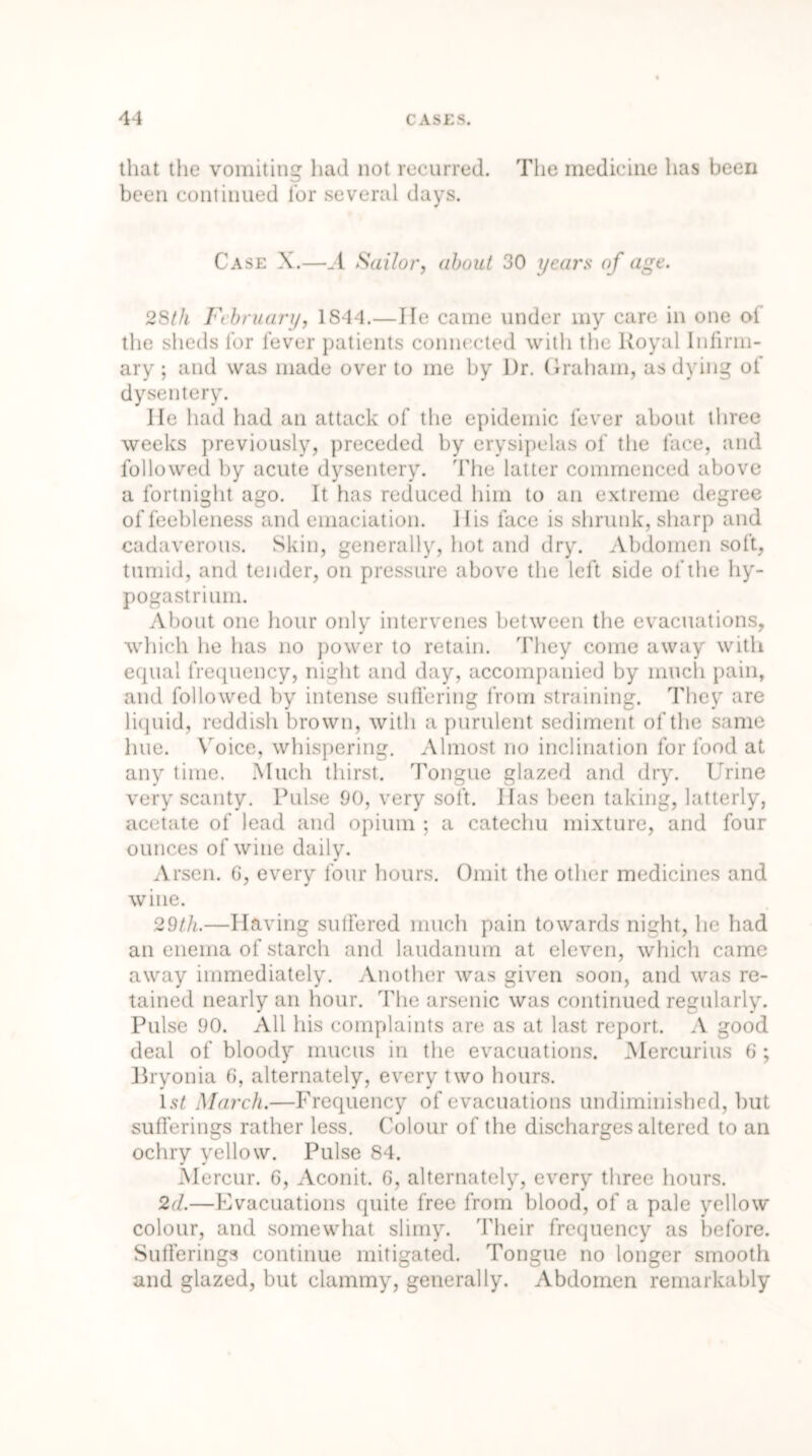 that the vomiting had not recurred. The medicine has been been continued for several days. Case X.—_1 Sailor, about 30 years of age. 2Sth February, 1844.—He came under my care in one oi the sheds for fever patients connected with the Royal Infirm- ary ; and was made over to me by I)r. Graham, as dying ol dysentery. lie had had an attack of the epidemic fever about three weeks previously, preceded by erysipelas of the face, and followed by acute dysentery. The latter commenced above a fortnight ago. It has reduced him to an extreme degree of feebleness and emaciation, llis face is shrunk, sharp and cadaverous. Skin, generally, hot and dry. Abdomen soft, tumid, and tender, on pressure above the left side of the hy- pogastrium. About one hour only intervenes between the evacuations, which he has no power to retain. They come away with equal frequency, night and day, accompanied by much pain, and followed by intense suffering from straining. They are liquid, reddish brown, with a purulent sediment of the same hue. Voice, whispering. Almost no inclination for food at any time. Much thirst. Tongue glazed and dry. Urine very scanty. Pulse 90, very soft. lias been taking, latterly, acetate of lead and opium ; a catechu mixture, and four ounces of wine daily. Arsen. G, every four hours. Omit the other medicines and wine. 29th.—Having suffered much pain towards night, he had an enema of starch and laudanum at eleven, which came away immediately. Another was given soon, and was re- tained nearly an hour. The arsenic was continued regularly. Pulse 90. All his complaints are as at last report. A good deal of bloody mucus in the evacuations. Mercurius 6 ; Bryonia 6, alternately, every two hours. 1st March.—Frequency of evacuations undiminished, but sufferings rather less. Colour of the discharges altered to an ochry yellow. Pulse 84. Mercur. 6, Aconit. 6, alternately, every three hours. 2d.—Evacuations quite free from blood, of a pale yellow colour, and somewhat slimy. Their frequency as before. Sufferings continue mitigated. Tongue no longer smooth and glazed, but clammy, generally. Abdomen remarkably