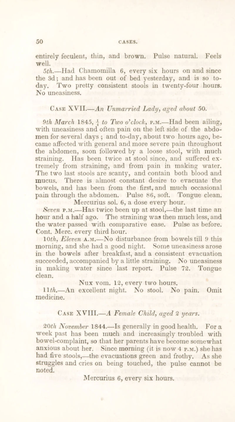 entirely feculent, thin, and brown. Pulse natural. Feels well. 5th.—Had Chamoinilla 6, every six hours on and since the 3d; and has been out of bed yesterday, and is so to- day. Two pretty consistent stools in twenty-four hours. No uneasiness. Case XVII.—An Unmarried Lady, aged about 50. 9th March 1845, -}• to Two o’clock, p.m.—Had been ailing, with uneasiness and often pain on the left side of the abdo- men for several days ; and to-day, about two hours ago, be- came affected with general and more severe pain throughout the abdomen, soon followed by a loose stool, with much straining. Has been twice at stool since, and suffered ex- tremely from straining, and from pain in making water. The two last stools are scanty, and contain both blood and mucus. There is almost constant desire to evacuate the bowels, and has been from the first, and much occasional pain through the abdomen. Pulse 86, soft. Tongue clean. Mercurius sol. 6, a dose every hour. Seven p.m.—Has twice been up at stool,—the last time an hour and a half ago. The straining was then much less, and the water passed with comparative ease. Pulse as before. Cont. Merc, every third hour. 10th, Eleven a.m.—No disturbance from bowels till 9 this morning, and she had a good night. Some uneasiness arose in the bowels after breakfast, and a consistent evacuation succeeded, accompanied by a little straining. No uneasiness in making water since last report. Pulse 72. Tongue clean. Nux vom. 12, every two hours. 11th.—An excellent night. No stool. No pain. Omit medicine. Case XVIII.—A Eemale Child, aged 2 years. 20th November 1844.—Is generally in good health. For a week past has been much and increasingly troubled with bowel-complaint, so that her parents have become somewhat anxious about her. Since morning (it is now 4 p.m.) she has had five stools,—the evacuations green and frothy. As she struggles and cries on being touched, the pulse cannot be noted. Mercurius 6, every six hours.