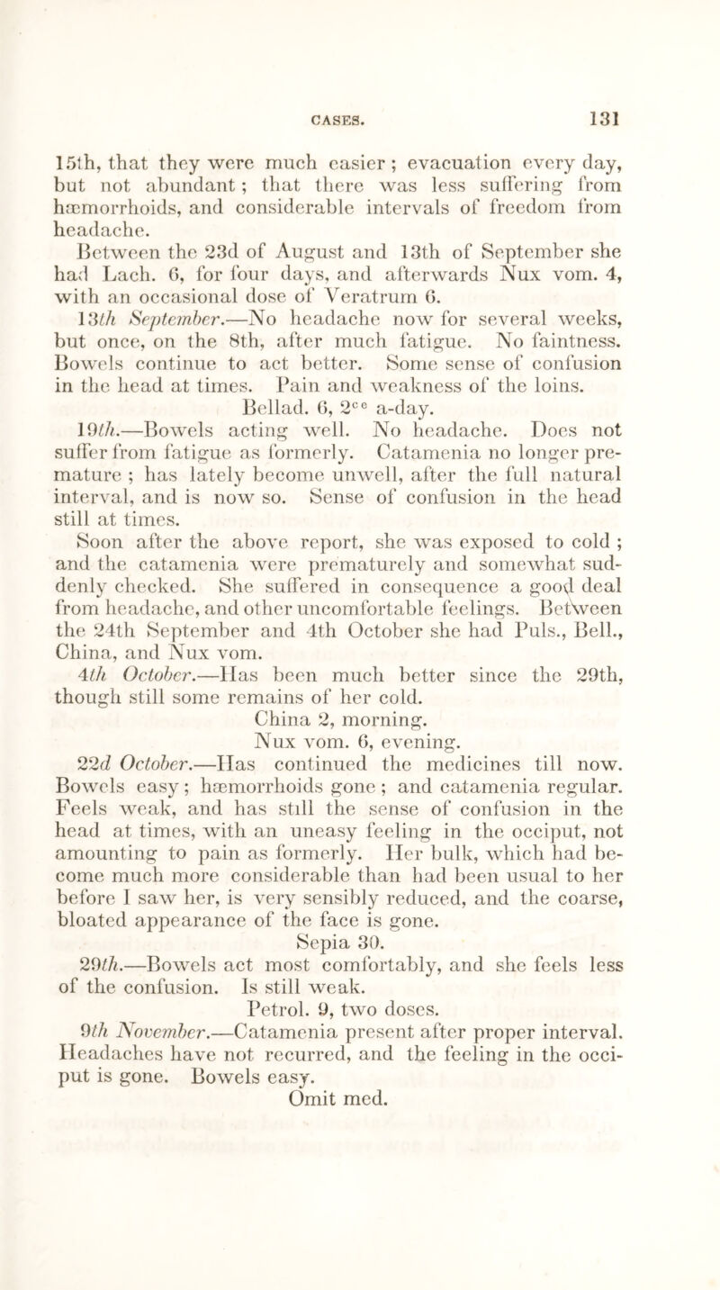 15th, that they were much easier; evacuation everyday, but not abundant; that there was less suffering from haemorrhoids, and considerable intervals of freedom from headache. Between the 23d of August and 13th of September she had Lach. 6, for four days, and afterwards Nux vom. 4, with an occasional dose of Veratrum 6. 13/A September.—No headache now for several weeks, but once, on the 8th, after much fatigue. No faintness. Bowels continue to act better. Some sense of confusion in the head at times. Pain and weakness of the loins. Bellad. G, 2ce a-day. 19th.—Bowels acting well. No headache. Does not suffer from fatigue as formerly. Catamenia no longer pre- mature ; has lately become unwell, after the full natural interval, and is now so. Sense of confusion in the head still at times. Soon after the above report, she was exposed to cold ; and the catamenia were prematurely and somewhat sud- denly checked. She suffered in consequence a good deal from headache, and other uncomfortable feelings. Between the 24th September and 4th October she had Puls., Bell., China, and Nux vom. 4th October.—Has been much better since the 29th, though still some remains of her cold. China 2, morning. Nux vom. 6, evening. 22d October.—Has continued the medicines till now. Bowels easy; haemorrhoids gone ; and catamenia regular. Feels weak, and has still the sense of confusion in the head at times, with an uneasy feeling in the occiput, not amounting to pain as formerly. Her bulk, which had be- come much more considerable than had been usual to her before I saw her, is very sensibly reduced, and the coarse, bloated appearance of the face is gone. Sepia 30. 29th.—Bowels act most comfortably, and she feels less of the confusion. Is still weak. Petrol. 9, two doses. 9th November.—Catamenia present after proper interval. Headaches have not recurred, and the feeling in the occi- put is gone. Bowels easy. Omit med.