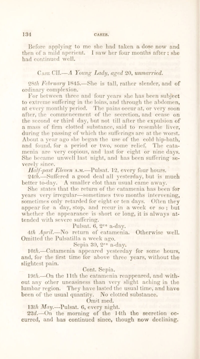 Before applying to me she had taken a dose now and then of a mild aperient. 1 saw her lour months after: she had continued well. Case C1I.—A Young Lady, aged 20, unmarried. 28/A February 1845.—She is tall, rather slender, and of ordinary complexion. For between three and four years she has been subject to extreme suffering in the loins, and through the abdomen, at every monthly period. The pains occur at, or very soon after, the commencement of the secretion, and cease on the second or third day, but not till after the expulsion of a mass of firm clotted substance, said to resemble liver, during the passing of which the sufferings are at the worst. About a year ago she began the use of the cold hip-bath, .and found, for a period or two, some relief. The cata- menia are very copious, and last for eight or nine days. She became unwell last night, and lias been suffering se- verely since. Half-past Eleven a.m.—Pulsat. 12, every four hours. 24th.—Suffered a good deal all yesterday, but is much better to-day. A smaller clot than usual came away. She states that the return of the catamenia has been for years very irregular—sometimes two months intervening, sometimes only retarded for eight or ten days. Often they appear for a day, stop, and recur in a week or so ; but whether the appearance is short or long, it is always at- tended with severe suffering. Pulsat. 0, 2CC a-day. 4th April.—No return of catamenia. Otherwise well. Omitted the Pulsatilla a week ago. Sepia 30, 2CC a-day. 10/A.—Catamenia appeared yesterday for some hours, and, for the first time for above three years, without the slightest pain. Cont. Sepia. 19/A.—On the 11th the catamenia reappeared, and with- out any other uneasiness than very slight aching in the lumbar region. They have lasted the usual time, and have been of the usual quantity. No clotted substance. Oimt med. 13/A May.—Pulsat. 0, every night. 22d.—On the morning of the 14th the secretion oc- curred, and has continued since, though now declining.