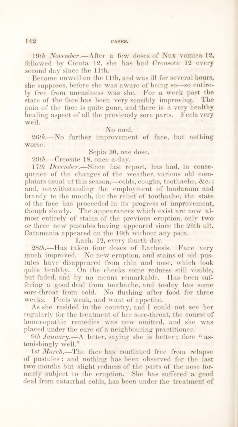 10/// November.—After a few doses of Nux vomica 12, followed by Cicuta 12, she has had Creosote 12 every second day since tin; 11th. Became unwell on the 11th, and was ill for several hours, she supposes, before she was aware of being so—so entire- ly free from uneasiness was she. For a week past the state of tin1 face has been very sensibly improving. The pain of the face is quite gone, and there is a very healthy healing aspect of all the previously sore parts. Feels very well. No med. 20th.—No further improvement of face, but nothing worse. Sepia .‘10, one dose. 20///.—Creosite 1H, once a-day. 17/// December.—Since last report, lias had, in conse- quence of the changes of the weather, various old com- plaints usual at this season,—colds, coughs, toothache, Nc. ; and, notwithstanding the employment of laudanum and brandy to the mouth, for the relief of toothache, the state of the face has proceeded in its progress of improvement, though slowly. The appearances which exist are now al- most entirely of stains of the previous eruption, only two or three new pustules having appeared since the 26th ult. Catamenia appeared on the Kith without any pain. Bach. 12, every fourth day. 2N/Zz.—Has taken four doses of* Lachesis. Face very much improved. No new eruption, and stains of old pus- tules have disappeared from chin and nose, which look quit/* healthy. On the cheeks some redness still visible, but faded, and by no means remarkable, lias been suf- fering a good deal from toothache, and to-day has some sore-throat from cold. No flushing after food for three weeks. Feels weak, and want of appetite. As she resided in the country, and I could not see her * regularly for the treatment of her sore-throat, the course of homoeopathic remedies was now omitted, and she was placed under tin* care of a neighbouring practitioner. 9/// January.—A letter, saying she is better; face “as- tonishingly well.” 1st March.—The face has continued free from relapse of pustules : and nothing has been observed for the last two months but slight redness of the parts of the nose for- merly subject to flu* eruption. She has suffered a good deal from catarrhal colds, has been under the treatment of