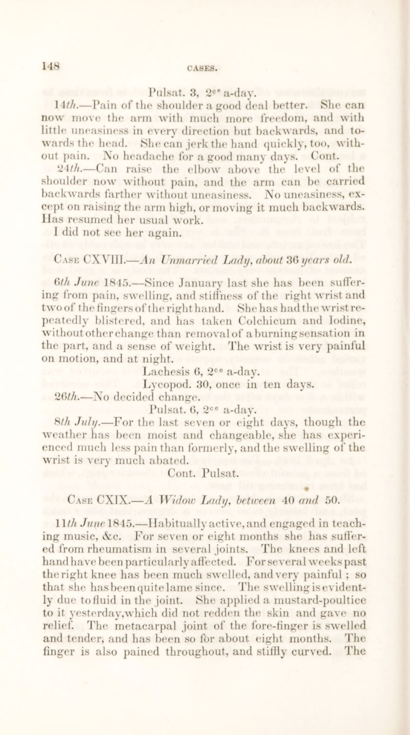 Pulsat. 3, 2C° a-day. 14///.—Pain of the shoulder a good deal better. She can now move the arm with much more freedom, and with little uneasiness in every direction but backwards, and to- wards tin1 head. She can jerk the hand quickly, too, with- out pain. No headache for a good many days. ('out. 24///.—Can raise the elbow above the level of the shoulder now without pain, and the arm can be carried backwards farther without uneasiness. No uneasiness, ex- cept on raising the arm high, or moving it much backwards. Has resumed her usual work. I did not see her again. Case CXVIII.—An Unmanned Lady, about 30 years old. Gth Ju/ie 1845.—Since January last she has been sufler- ing from pain, swelling, and stiffness of the right wrist and two of the fingers of the right hand. She has had the wrist re- peatedly blistered, and has taken Colchicum and Iodine, without other change than removal of a burning sensation in the part, and a sense of weight. The wrist is very painful on motion, and at night. Lachesis 6, 2ce a-day. Lycopod. 30, once in ten days. 20///.—No decided change. Pulsat. 6, 2ce a-day. 8/// July.—For the last seven or eight days, though the weather has been moist and changeable, she has experi- enced much less pain than formerly, and the swelling of the wrist is very much abated. Cont. Pulsat. Case CXIX.—A TVidow Lady, between 40 and 50. 11/// June 1845.—Habitually active, and engaged in teach- ing music, &c. For seven or eight months she has suffer- ed from rheumatism in several joints. The knees and left hand have been particularly affected. For several weeks past the right knee has been much swelled, and very painful ; so that she hasbeenquite lame since. The swelling is evident- ly due to fluid in the joint. She applied a mustard-poultice to it yesterday,which did not redden the skin and gave no relief. The metacarpal joint of the fore-finger is swelled and tender, and has been so for about eight months. The finger is also pained throughout, and stiffly curved. The
