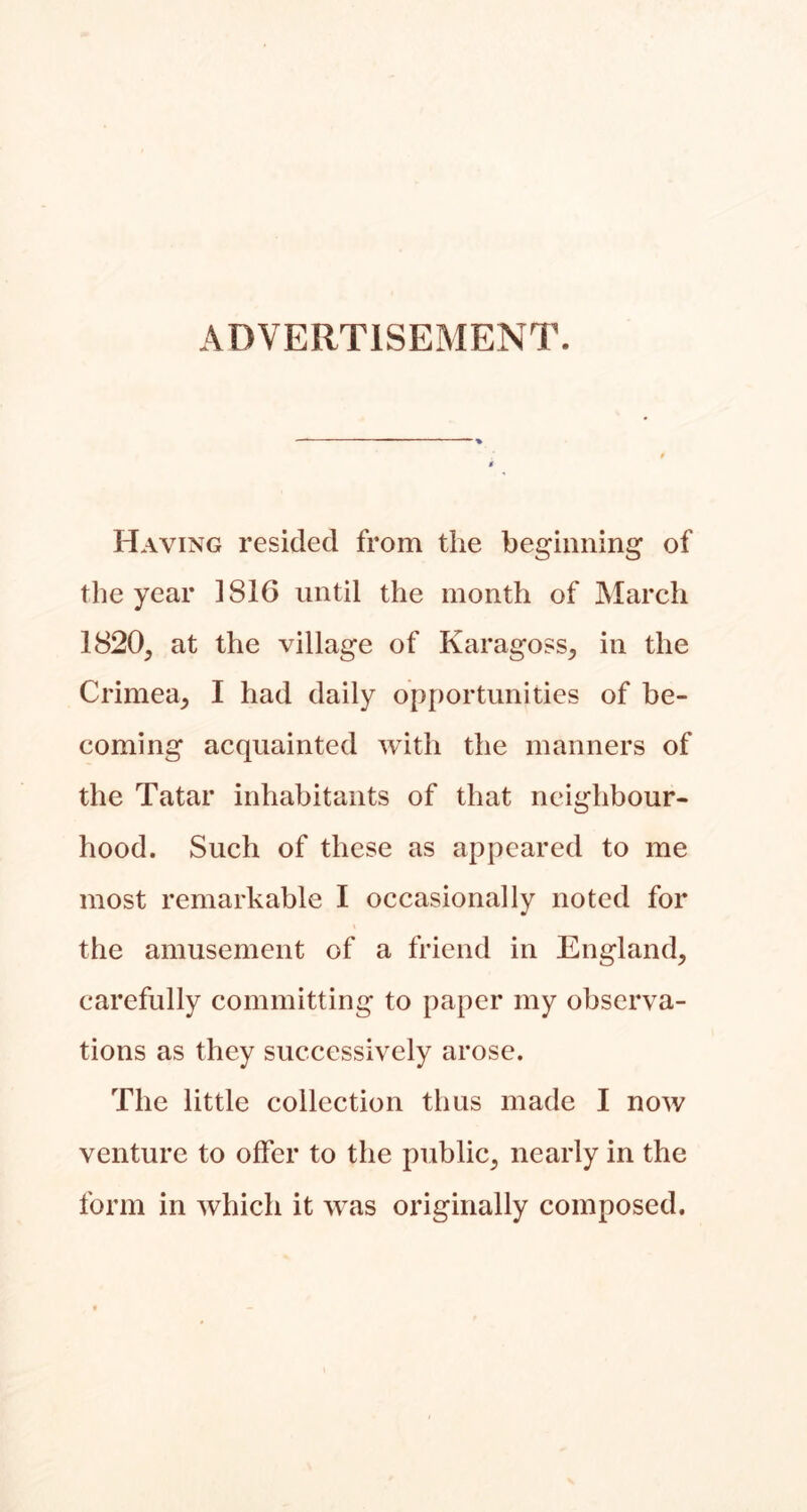 ADVERTISEMENT. Having resided from the beginning of the year 1816 until the month of March 1820, at the village of Karagoss, in the Crimea, I had daily opportunities of be- coming acquainted with the manners of the Tatar inhabitants of that neighbour- hood. Such of these as appeared to me most remarkable I occasionally noted for the amusement of a friend in England, carefully committing to paper my observa- tions as they successively arose. The little collection thus made I now venture to offer to the public, nearly in the form in which it was originally composed.