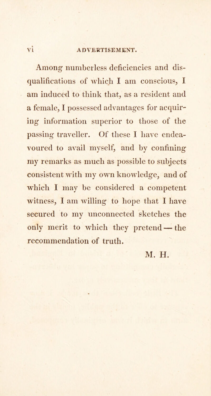 Among numberless deficiencies and dis- qualifications of which I am conscious^ I am induced to think that^ as a resident and a female^ I possessed advantages for acquir- ing information superior to those of the passing traveller. Of these I have endea- voured to avail myself^ and by confining my remarks as much as possible to subjects consistent with my own knowledge, and of which I may be considered a competent witness, I am willing to hope that I have secured to my unconnected sketches the only merit to which they pretend — the recommendation of truth. M. H.