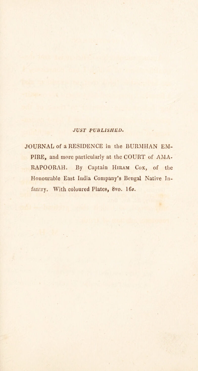 JUST PUBLISHED. JOURNAL of a RESIDENCE in the BURMHAN EM- PIRE, and more particularly at the COURT of AMA- RAPOORAH. By Captain Hiram Cox, of the Honourable East India Company’s Bengal Native In- fantry. With coloured Plates, 8vo. 16j.