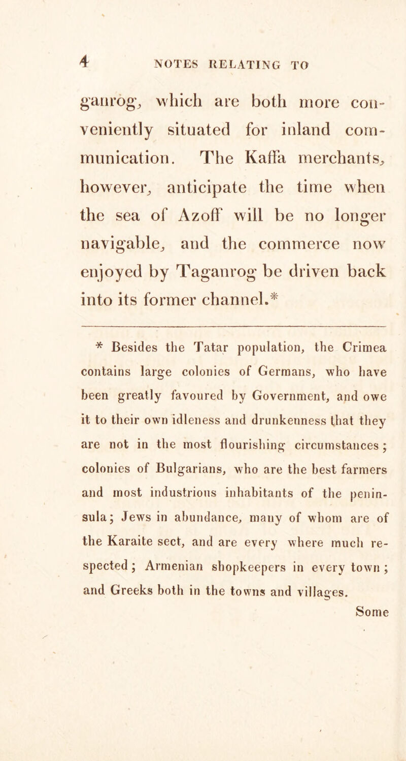 gaiirog-, which are both more con- veniently situated for inland com- munication. The Kaffa merchants^ however^ anticipate the time when the sea of Azoff will be no longer navigable^ and the commerce now enjoyed by Taganrog be driven back into its former channel.* * Besides the Tatar population, the Crimea contains large colonies of Germans, who have been greatly favoured by Government, and owe it to their own idleness and drunkenness that they are not in the most flourishing circumstances ; colonies of Bulgarians, who are the best farmers and most industrious inhabitants of the penin- sula; Jews in abundance, many of whom are of the Karaite sect, and are every where much re- spected ; Armenian shopkeepers in every town ; and Greeks both in the towns and villages. Some