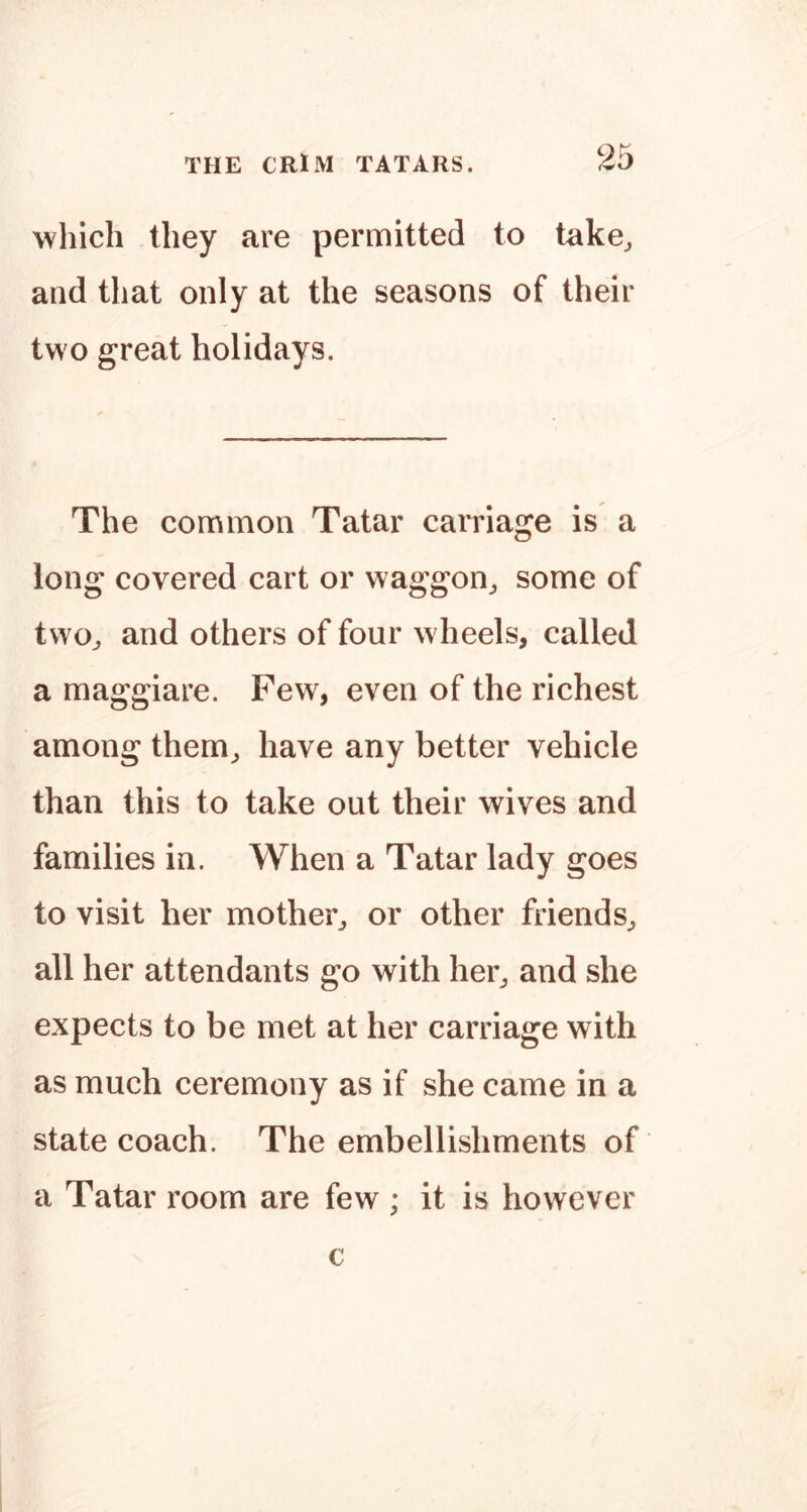 which they are permitted to take^ and that only at the seasons of their two great holidays. The conrtmon Tatar carriage is a long covered cart or waggon^ some of two^ and others of four wheels, called a maggiare. Few, even of the richest among them, have any better vehicle than this to take out their wives and families in. When a Tatar lady goes to visit her mother, or other friends, all her attendants go with her, and she expects to be met at her carriage with as much ceremony as if she came in a state coach. The embellishments of a Tatar room are few ; it is however c