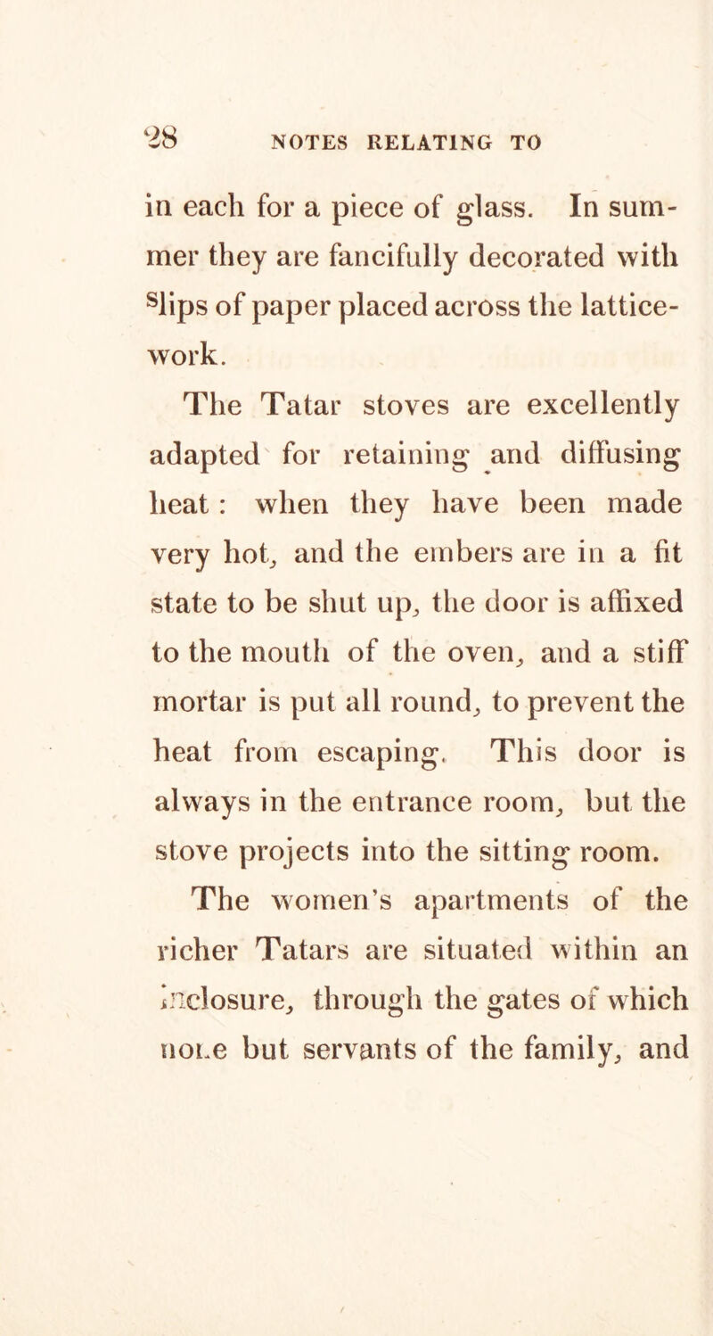 in each for a piece of glass. In sum- mer they are fancifully decorated with ^lips of paper placed across the lattice- work. The Tatar stoves are excellently adapted for retaining and diffusing heat: when they have been made very hob the embers are in a fit state to be shut up^ the door is affixed to the mouth of the oven^ and a stiff mortar is put all rounds to prevent the heat from escaping. This door is always in the entrance room^ but the stove projects into the sitting room. The women’s apartments of the richer Tatars are situated within an indosure^ through the gates of which none but servants of the family^ and