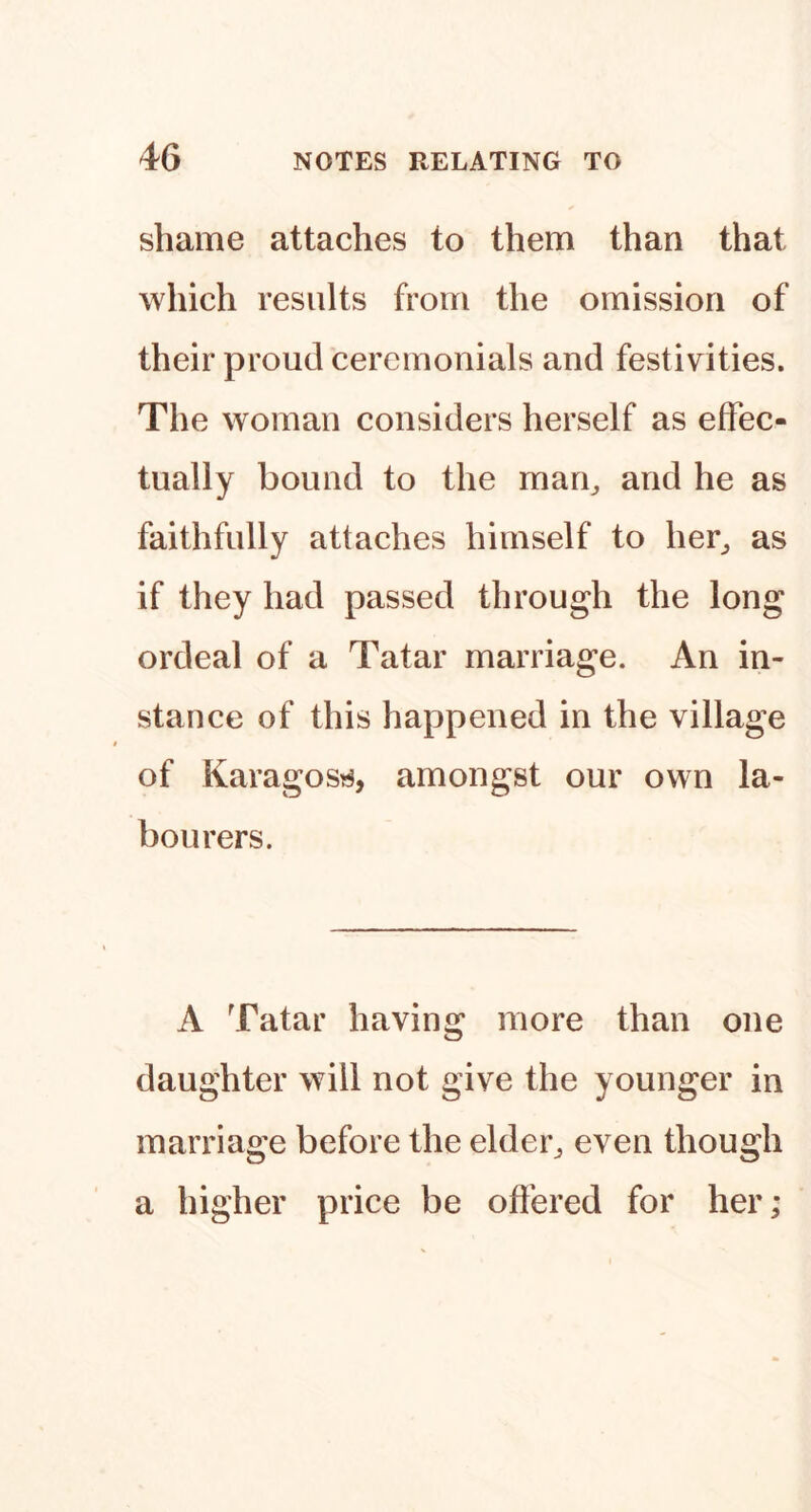 shame attaches to them than that which results from the omission of their proud ceremonials and festivities. The woman considers herself as effec- tually bound to the man^ and he as faithfully attaches himself to her^ as if they had passed through the long ordeal of a Tatar marriage. An in- stance of this happened in the village of Karagos^^, amongst our own la- bourers. A Tatar having more than one daughter will not give the younger in marriage before the elder^ even though a higher price be offered for her;